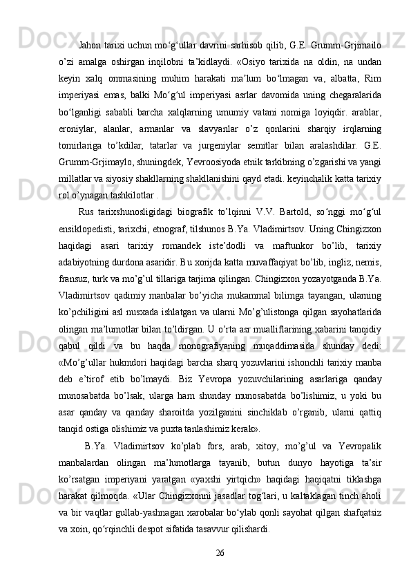 Jahon tarixi  uchun mo g ullar  davrini  sarhisob  qilib, G.E. Grumm-Grjimailoʻ ʻ
o’zi   amalga   oshirgan   inqilobni   ta’kidlaydi.   «Osiyo   tarixida   na   oldin,   na   undan
keyin   xalq   ommasining   muhim   harakati   ma lum   bo lmagan   va,   albatta,   Rim	
ʼ ʻ
imperiyasi   emas,   balki   Mo g ul   imperiyasi   asrlar   davomida   uning   chegaralarida	
ʻ ʻ
bo lganligi   sababli   barcha   xalqlarning   umumiy   vatani   nomiga   loyiqdir.   arablar,	
ʻ
eroniylar,   alanlar,   armanlar   va   slavyanlar   o’z   qonlarini   sharqiy   irqlarning
tomirlariga   to’kdilar,   tatarlar   va   jurgeniylar   semitlar   bilan   aralashdilar.   G.E.
Grumm-Grjimaylo, shuningdek, Yevroosiyoda etnik tarkibning o’zgarishi va yangi
millatlar va siyosiy shakllarning shakllanishini qayd etadi. keyinchalik katta tarixiy
rol o’ynagan tashkilotlar .
Rus   tarixshunosligidagi   biografik   to’lqinni   V.V.   Bartold,   so nggi   mo g ul	
ʻ ʻ ʻ
ensiklopedisti, tarixchi, etnograf, tilshunos B.Ya. Vladimirtsov. Uning Chingizxon
haqidagi   asari   tarixiy   romandek   iste’dodli   va   maftunkor   bo’lib,   tarixiy
adabiyotning durdona asaridir. Bu xorijda katta muvaffaqiyat bo’lib, ingliz, nemis,
fransuz, turk va mo’g’ul tillariga tarjima qilingan. Chingizxon yozayotganda B.Ya.
Vladimirtsov   qadimiy   manbalar   bo’yicha   mukammal   bilimga   tayangan,   ularning
ko’pchiligini   asl   nusxada   ishlatgan   va   ularni   Mo’g’ulistonga   qilgan   sayohatlarida
olingan ma’lumotlar bilan to’ldirgan. U o’rta asr mualliflarining xabarini tanqidiy
qabul   qildi   va   bu   haqda   monografiyaning   muqaddimasida   shunday   dedi:
«Mo’g’ullar  hukmdori  haqidagi   barcha   sharq  yozuvlarini   ishonchli  tarixiy  manba
deb   e’tirof   etib   bo’lmaydi.   Biz   Yevropa   yozuvchilarining   asarlariga   qanday
munosabatda   bo’lsak,   ularga   ham   shunday   munosabatda   bo’lishimiz,   u   yoki   bu
asar   qanday   va   qanday   sharoitda   yozilganini   sinchiklab   o’rganib,   ularni   qattiq
tanqid ostiga olishimiz va puxta tanlashimiz kerak».
  B.Ya.   Vladimirtsov   ko’plab   fors,   arab,   xitoy,   mo’g’ul   va   Yevropalik
manbalardan   olingan   ma’lumotlarga   tayanib,   butun   dunyo   hayotiga   ta’sir
ko’rsatgan   imperiyani   yaratgan   «yaxshi   yirtqich»   haqidagi   haqiqatni   tiklashga
harakat   qilmoqda.   «Ular   Chingizxonni   jasadlar   tog lari,   u   kaltaklagan   tinch   aholi	
ʻ
va bir  vaqtlar  gullab-yashnagan xarobalar  bo ylab qonli sayohat  qilgan shafqatsiz	
ʻ
va xoin, qo rqinchli despot sifatida tasavvur qilishardi.	
ʻ
26 