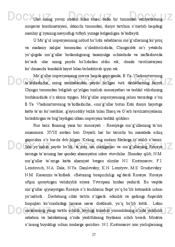 Ular   uning   yovuz   irodasi   bilan   emas,   balki   bir   tomondan   vaziyatlarning
muqarrar   kombinatsiyasi,   ikkinchi   tomondan,   dunyo   tartibini   o’rnatish   haqidagi
masihiy g’oyaning mavjudligi tufayli yuzaga kelganligini ta’kidlaydi.
U Mo’g’ul imperiyasining nobud bo’lishi sabablarini mo’g’ullarning ko’proq
va   madaniy   xalqlar   tomonidan   o’zlashtirilishida,   Chingizdek   zo’r   yetakchi
yo’qligida   mo’g’ullar   birdamligining   tanazzulga   uchrashida   va   zaiflashuvida
ko’radi.   ular   uning   paydo   bo’lishidan   oldin   edi,   chunki   tsivilizatsiyani
ko’chmanchi kundalik hayot bilan birlashtirish qiyin edi.
Mo g ullar imperiyasining merosi haqida gapirganda, B.Ya. Vladimirtsovningʻ ʻ
ta’kidlashicha,   uning   xarobalaridan   paydo   bo’lgan   turli   davlatlarning   hayoti
Chingiz tomonidan belgilab qo’yilgan tuzilish xususiyatlari  va tashkil  etilishining
boshlanishida   o’z   aksini   topgan.  Mo’g’ullar   imperiyasining   jahon   tarixidagi   o rni	
ʻ
B.Ya.   Vladimirtsovning   ta’kidlashicha,   «mo’g’ullar   butun   Eski   dunyo   hayotiga
katta ta’sir ko’rsatdilar, g’ayrioddiy tezlik bilan Sharq va G’arb tsivilizatsiyalarini
birlashtirgan va bog’laydigan ulkan imperiyani tashkil qildilar».
Rus   tarix   fanining   yana   bir   xususiyati   -   Rossiyaga   mo’g’ullarning   ta’siri
muammosi.   XVIII   asrdan   beri.   Deyarli   har   bir   tarixchi   bu   masalada   ochiq
gapirishni   o’z   burchi   deb   bilgan.   Keling,   eng   muhim   fikrlarga   to’xtalib   o’tamiz.
Ikki   yo’nalish   paydo   bo’ldi:   ta’sirni   tan   oladiganlar   va   mo’g’ullarning   Rossiya
tarixiga   ta’sirining   har   qanday   ahamiyatini   inkor   etuvchilar.   Shunday   qilib,   N.M.
mo g ullar   ta siriga   katta   ahamiyat   bergan   olimlar   N.I.   Kostomarov,   F.I.	
ʻ ʻ ʼ
Leontovich,   N.A.   Dala,   N.Ya.   Danilevskiy,   K.N.   Leontyev,   M.S.   Grushevskiy.
N.M.   Karamzin   ta’kidladi:   «Batuning   bosqinchiligi   ag’dardi   Rossiya.   Rossiya
ufqini   qoraytirgan   vahshiylik   soyasi   Yevropani   bizdan   yashirdi.   Bu   vaqtda
mo g ullar  qiynayotgan Rossiya  o z kuchlarini faqat yo q bo lib ketmaslik uchun
ʻ ʻ ʻ ʻ ʻ
yo naltirdi...   Davlatning   ichki   tartibi   o zgardi:   erkinlik   va   qadimgi   fuqarolik
ʻ ʻ
huquqlari   ko rinishidagi   hamma   narsa   cheklanib,   yo q   bo lib   ketdi...   Lekin	
ʻ ʻ ʻ
narsalarning yangi tartibi ochildi, keyingi kuzatish yomonlikning o’zida yaxshilik
sababini   va   halokatning   o’zida   yaxlitlikning   foydasini   ochib   beradi.   Moskva
o’zining   buyukligi   uchun   xonlarga   qarzdor».   N.I.   Kostomarov   xon   yorliqlarining
27 