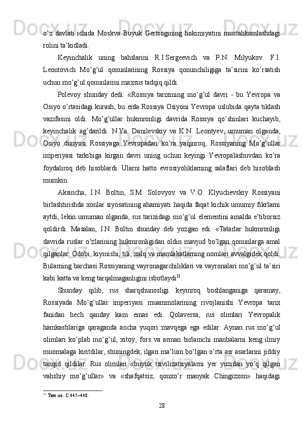 o’z   davlati   ichida   Moskva   Buyuk   Gertsogining   hokimiyatini   mustahkamlashdagi
rolini ta’kidladi.
Keyinchalik   uning   bahslarini   R.I.Sergeevich   va   P.N.   Milyukov.   F.I.
Leontovich   Mo’g’ul   qonunlarining   Rossiya   qonunchiligiga   ta’sirini   ko’rsatish
uchun mo’g’ul qonunlarini maxsus tadqiq qildi.
Polevoy   shunday   dedi:   «Rossiya   tarixining   mo’g’ul   davri   -   bu   Yevropa   va
Osiyo o’rtasidagi kurash, bu erda Rossiya Osiyoni Yevropa uslubida qayta tiklash
vazifasini   oldi.   Mo’g’ullar   hukmronligi   davrida   Rossiya   qo’shinlari   kuchayib,
keyinchalik   ag’darildi.   N.Ya.   Danilevskiy   va   K.N.   Leontyev,   umuman   olganda,
Osiyo   dunyosi   Rossiyaga   Yevropadan   ko’ra   yaqinroq,   Rossiyaning   Mo’g’ullar
imperiyasi   tarkibiga   kirgan   davri   uning   uchun   keyingi   Yevropalashuvdan   ko’ra
foydaliroq   deb   hisoblardi.   Ularni   hatto   evrosiyoliklarning   salaflari   deb   hisoblash
mumkin.
Aksincha,   I.N.   Boltin,   S.M.   Solovyov   va   V.O.   Klyuchevskiy   Rossiyani
birlashtirishda xonlar siyosatining ahamiyati haqida faqat kichik umumiy fikrlarni
aytdi, lekin umuman olganda, rus tarixidagi mo’g’ul elementini amalda e’tiborsiz
qoldirdi.   Masalan,   I.N.   Boltin   shunday   deb   yozgan   edi:   «Tatarlar   hukmronligi
davrida  ruslar  o’zlarining hukmronligidan oldin mavjud bo’lgan  qonunlarga amal
qilganlar. Odobi, kiyinishi, tili, xalq va mamlakatlarning nomlari avvalgidek qoldi.
Bularning barchasi Rossiyaning vayronagarchiliklari va vayronalari mo’g’ul ta’siri
kabi katta va keng tarqalmaganligini isbotlaydi 21
.
Shunday   qilib,   rus   sharqshunosligi   keyinroq   boshlanganiga   qaramay,
Rossiyada   Mo’g’ullar   imperiyasi   muammolarining   rivojlanishi   Yevropa   tarix
fanidan   hech   qanday   kam   emas   edi.   Qolaversa,   rus   olimlari   Yevropalik
hamkasblariga   qaraganda   ancha   yuqori   mavqega   ega   edilar.   Aynan   rus   mo’g’ul
olimlari   ko’plab   mo’g’ul,   xitoy,   fors   va   arman   birlamchi   manbalarni   keng   ilmiy
muomalaga kiritdilar, shuningdek, ilgari ma’lum bo’lgan o’rta asr asarlarini jiddiy
tanqid   qildilar.   Rus   olimlari   «buyuk   tsivilizatsiyalarni   yer   yuzidan   yo’q   qilgan
vahshiy   mo’g’ullar»   va   «shafqatsiz,   qonxo’r   manyak   Chingizxon»   haqidagi
21
 Там же. С.445–448. 
28 