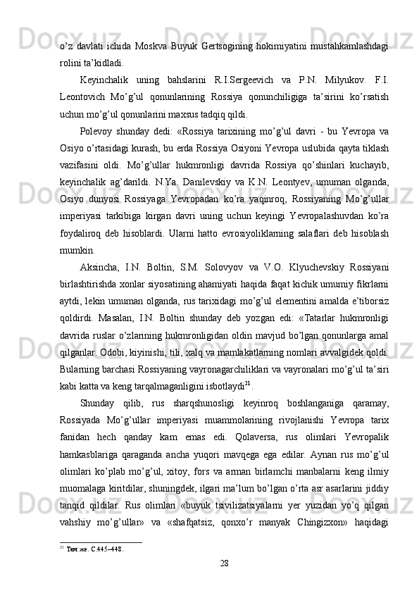 o’z   davlati   ichida   Moskva   Buyuk   Gertsogining   hokimiyatini   mustahkamlashdagi
rolini ta’kidladi.
Keyinchalik   uning   bahslarini   R.I.Sergeevich   va   P.N.   Milyukov.   F.I.
Leontovich   Mo’g’ul   qonunlarining   Rossiya   qonunchiligiga   ta’sirini   ko’rsatish
uchun mo’g’ul qonunlarini maxsus tadqiq qildi.
Polevoy   shunday   dedi:   «Rossiya   tarixining   mo’g’ul   davri   -   bu   Yevropa   va
Osiyo o’rtasidagi kurash, bu erda Rossiya Osiyoni Yevropa uslubida qayta tiklash
vazifasini   oldi.   Mo’g’ullar   hukmronligi   davrida   Rossiya   qo’shinlari   kuchayib,
keyinchalik   ag’darildi.   N.Ya.   Danilevskiy   va   K.N.   Leontyev,   umuman   olganda,
Osiyo   dunyosi   Rossiyaga   Yevropadan   ko’ra   yaqinroq,   Rossiyaning   Mo’g’ullar
imperiyasi   tarkibiga   kirgan   davri   uning   uchun   keyingi   Yevropalashuvdan   ko’ra
foydaliroq   deb   hisoblardi.   Ularni   hatto   evrosiyoliklarning   salaflari   deb   hisoblash
mumkin.
Aksincha,   I.N.   Boltin,   S.M.   Solovyov   va   V.O.   Klyuchevskiy   Rossiyani
birlashtirishda xonlar siyosatining ahamiyati haqida faqat kichik umumiy fikrlarni
aytdi, lekin umuman olganda, rus tarixidagi mo’g’ul elementini amalda e’tiborsiz
qoldirdi.   Masalan,   I.N.   Boltin   shunday   deb   yozgan   edi:   «Tatarlar   hukmronligi
davrida  ruslar  o’zlarining hukmronligidan oldin mavjud bo’lgan  qonunlarga amal
qilganlar. Odobi, kiyinishi, tili, xalq va mamlakatlarning nomlari avvalgidek qoldi.
Bularning barchasi Rossiyaning vayronagarchiliklari va vayronalari mo’g’ul ta’siri
kabi katta va keng tarqalmaganligini isbotlaydi 21
.
Shunday   qilib,   rus   sharqshunosligi   keyinroq   boshlanganiga   qaramay,
Rossiyada   Mo’g’ullar   imperiyasi   muammolarining   rivojlanishi   Yevropa   tarix
fanidan   hech   qanday   kam   emas   edi.   Qolaversa,   rus   olimlari   Yevropalik
hamkasblariga   qaraganda   ancha   yuqori   mavqega   ega   edilar.   Aynan   rus   mo’g’ul
olimlari   ko’plab   mo’g’ul,   xitoy,   fors   va   arman   birlamchi   manbalarni   keng   ilmiy
muomalaga kiritdilar, shuningdek, ilgari ma’lum bo’lgan o’rta asr asarlarini jiddiy
tanqid   qildilar.   Rus   olimlari   «buyuk   tsivilizatsiyalarni   yer   yuzidan   yo’q   qilgan
vahshiy   mo’g’ullar»   va   «shafqatsiz,   qonxo’r   manyak   Chingizxon»   haqidagi
21
 Там же. С.445–448. 
28