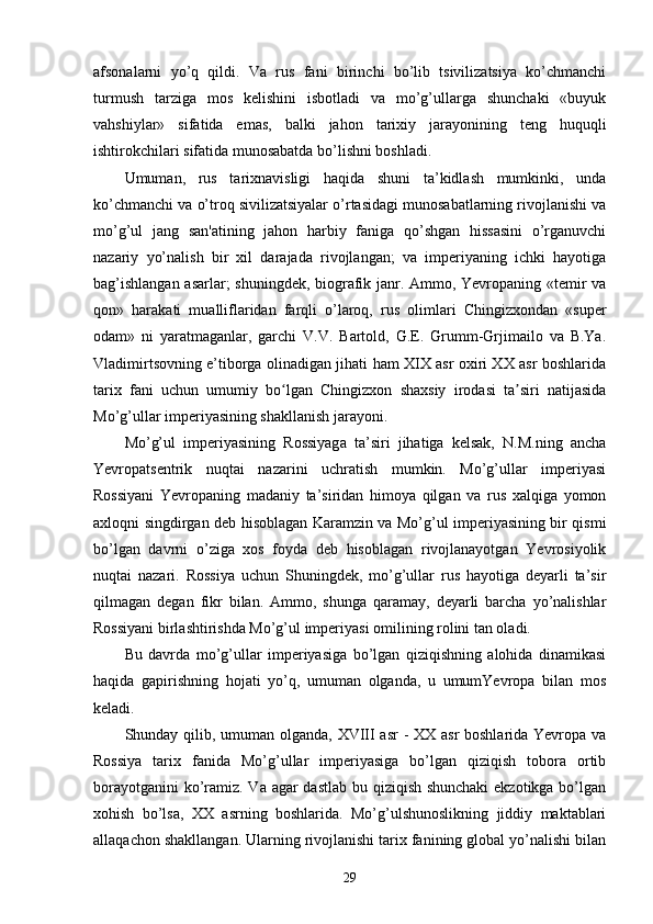 afsonalarni   yo’q   qildi.   Va   rus   fani   birinchi   bo’lib   tsivilizatsiya   ko’chmanchi
turmush   tarziga   mos   kelishini   isbotladi   va   mo’g’ullarga   shunchaki   «buyuk
vahshiylar»   sifatida   emas,   balki   jahon   tarixiy   jarayonining   teng   huquqli
ishtirokchilari sifatida munosabatda bo’lishni boshladi.
Umuman,   rus   tarixnavisligi   haqida   shuni   ta’kidlash   mumkinki,   unda
ko’chmanchi va o’troq sivilizatsiyalar o’rtasidagi munosabatlarning rivojlanishi va
mo’g’ul   jang   san'atining   jahon   harbiy   faniga   qo’shgan   hissasini   o’rganuvchi
nazariy   yo’nalish   bir   xil   darajada   rivojlangan;   va   imperiyaning   ichki   hayotiga
bag’ishlangan asarlar; shuningdek, biografik janr. Ammo, Yevropaning «temir va
qon»   harakati   mualliflaridan   farqli   o’laroq,   rus   olimlari   Chingizxondan   «super
odam»   ni   yaratmaganlar,   garchi   V.V.   Bartold,   G.E.   Grumm-Grjimailo   va   B.Ya.
Vladimirtsovning e’tiborga olinadigan jihati ham XIX asr oxiri XX asr boshlarida
tarix   fani   uchun   umumiy   bo lgan   Chingizxon   shaxsiy   irodasi   ta siri   natijasidaʻ ʼ
Mo’g’ullar imperiyasining shakllanish jarayoni.
Mo’g’ul   imperiyasining   Rossiyaga   ta’siri   jihatiga   kelsak,   N.M.ning   ancha
Yevropatsentrik   nuqtai   nazarini   uchratish   mumkin.   Mo’g’ullar   imperiyasi
Rossiyani   Yevropaning   madaniy   ta’siridan   himoya   qilgan   va   rus   xalqiga   yomon
axloqni singdirgan deb hisoblagan Karamzin va Mo’g’ul imperiyasining bir qismi
bo’lgan   davrni   o’ziga   xos   foyda   deb   hisoblagan   rivojlanayotgan   Yevrosiyolik
nuqtai   nazari.   Rossiya   uchun   Shuningdek,   mo’g’ullar   rus   hayotiga   deyarli   ta’sir
qilmagan   degan   fikr   bilan.   Ammo,   shunga   qaramay,   deyarli   barcha   yo’nalishlar
Rossiyani birlashtirishda Mo’g’ul imperiyasi omilining rolini tan oladi.
Bu   davrda   mo’g’ullar   imperiyasiga   bo’lgan   qiziqishning   alohida   dinamikasi
haqida   gapirishning   hojati   yo’q,   umuman   olganda,   u   umumYevropa   bilan   mos
keladi.
Shunday qilib, umuman olganda, XVIII asr - XX asr boshlarida Yevropa va
Rossiya   tarix   fanida   Mo’g’ullar   imperiyasiga   bo’lgan   qiziqish   tobora   ortib
borayotganini  ko’ramiz. Va agar dastlab bu qiziqish shunchaki  ekzotikga bo’lgan
xohish   bo’lsa,   XX   asrning   boshlarida.   Mo’g’ulshunoslikning   jiddiy   maktablari
allaqachon shakllangan. Ularning rivojlanishi tarix fanining global yo’nalishi bilan
29