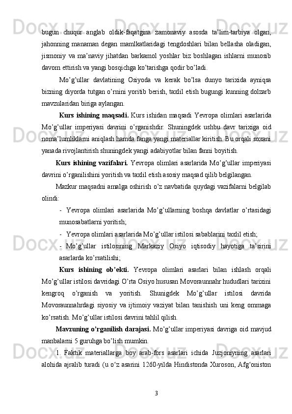 bugun   chuqur   anglab   oldik-faqatgina   zamonaviy   asosda   ta’lim-tarbiya   olgan,
jahonning   manaman   degan   mamlkatlaridagi   tengdoshlari   bilan   bellasha   oladigan,
jismoniy   va   ma’naviy   jihatdan   barkamol   yoshlar   biz   boshlagan   ishlarni   munosib
davom ettirish va yangi bosqichga ko’tarishga qodir bo’ladi.
Mo’g’ullar   davlatining   Osiyoda   va   kerak   bo’lsa   dunyo   tarixida   ayniqsa
bizning diyorda tutgan o’rnini yoritib berish, taxlil etish bugungi kunning dolzarb
mavzularidan biriga aylangan.
Kurs ishining   maqsadi.   Kurs  ishidan maqsad i   Yevropa olimlari   asarlarida
Mo’g’ullar   imperiyasi   davrini   o’rganish dir .   S huningdek   u shbu   davr   tarixiga   oid
noma’lumliklarni aniqlash hamda fanga yangi materiallar kiritish. Bu orqali soxani
yanada rivojlantirish shuningdek yangi adabiyotlar bilan fanni boyitish.
Kurs ishining vazifalari.   Yevropa olimlari   asarlarida Mo’g’ullar   imperiyasi
davrini o’rgani li sh ini yoritish va taxlil etish asosiy maqsad qilib belgilangan.
Mazkur maqsadni amalga oshirish o’z navbatida quydagi vazifalarni belgilab
olindi:
- Yevropa   olimlari   asarlarida   Mo’g’ullarning   boshqa   davlatlar   o’rtasidagi
munosabatlarni yoritish;
- Yevropa olimlari  asarlarida  Mo’g’ullar istilosi sabablarini taxlil etish;
- Mo’g’ullar   istilosining   Markaziy   Osiyo   iqtisodiy   hayotiga   ta’sirini
asarlarda ko’rsatilishi;
Kurs   ishining   ob’ekti .   Yevropa   olimlari   asarlari   bilan   ishlash   orqali
Mo’g’ullar istilosi davridagi O’rta Osiyo hususan Movoraunnahr hududlari tarixini
kengroq   o’rganish   va   yoritish.   Shunigdek   Mo’g’ullar   istilosi   davrida
Movoraunnahrdagi   siyosiy   va   ijtimoiy   vaziyat   bilan   tanishish   uni   keng   ommaga
ko’rsatish. Mo’g’ullar istilosi davrini tahlil qilish.
Mavzuning o’rganilish darajasi.   Mo’g’ullar imperiyasi davriga oid mavjud
manbalarni 5 guruhga bo’lish mumkin.
1.   Faktik   materiallarga   boy   arab-fors   asarlari   ichida   Juzjoniyning   asarlari
alohida ajralib turadi (u o z asarini 1260-yilda Hindistonda Xuroson, Afg onistonʻ ʻ
3 