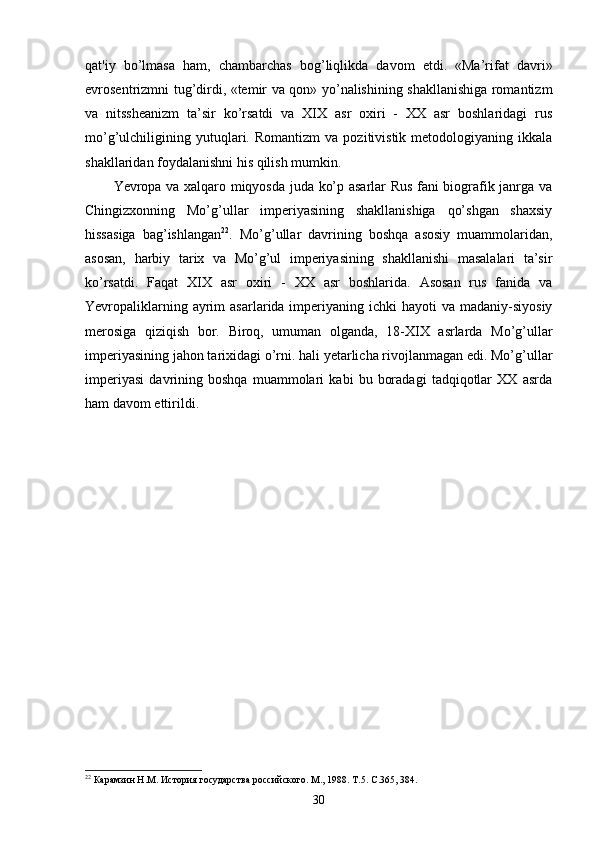 qat'iy   bo’lmasa   ham,   chambarchas   bog’liqlikda   davom   etdi.   «Ma’rifat   davri»
evrosentrizmni tug’dirdi, «temir va qon» yo’nalishining shakllanishiga romantizm
va   nitssheanizm   ta’sir   ko’rsatdi   va   XIX   asr   oxiri   -   XX   asr   boshlaridagi   rus
mo’g’ulchiligining  yutuqlari.  Romantizm   va   pozitivistik   metodologiyaning   ikkala
shakllaridan foydalanishni his qilish mumkin.
Yevropa va xalqaro miqyosda juda ko’p asarlar Rus fani biografik janrga va
Chingizxonning   Mo’g’ullar   imperiyasining   shakllanishiga   qo’shgan   shaxsiy
hissasiga   bag’ishlangan 22
.   Mo’g’ullar   davrining   boshqa   asosiy   muammolaridan,
asosan,   harbiy   tarix   va   Mo’g’ul   imperiyasining   shakllanishi   masalalari   ta’sir
ko’rsatdi.   Faqat   XIX   asr   oxiri   -   XX   asr   boshlarida.   Asosan   rus   fanida   va
Yevropaliklarning  ayrim   asarlarida imperiyaning  ichki  hayoti   va madaniy-siyosiy
merosiga   qiziqish   bor.   Biroq,   umuman   olganda,   18-XIX   asrlarda   Mo’g’ullar
imperiyasining jahon tarixidagi o’rni. hali yetarlicha rivojlanmagan edi. Mo’g’ullar
imperiyasi   davrining   boshqa   muammolari   kabi   bu   boradagi   tadqiqotlar   XX   asrda
ham davom ettirildi.
22
 Карамзин Н.М. История государства российского. М., 1988. Т.5. С.365, 384.
30