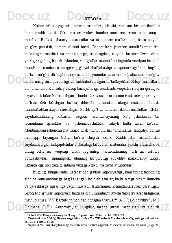 XULOSA
Xulosa   qilib   aytganda,   b archa   manbalar,   afsuski,   ma’lum   bir   tarafkashlik
bilan   ajralib   turadi.   O’rta   asr   an’analari   bundan   mustasno   emas,   balki   aniq   -
misoldir.   Ba’zida   shaxsiy   taassurotlar   va   ishonchsiz   ma’lumotlar,   hatto   ataylab
yolg’on   gapirish,   haqiqat   o’rnini   bosdi.   Diqqat   ko’p   jihatdan   muallif   tomonidan
ko’zlangan   manfaat   va   maqsadlarga,   shuningdek,   u   yoki   bu   asar   kim   uchun
yozilganiga bog’liq edi. Masalan, mo g ullar muxoliflari lagerida yozilgan ko plabʻ ʻ ʻ
musulmon manbalari  oxirgining g oyat  shafqatsizligi  va qonxo rligi  bilan  bog liq	
ʻ ʻ ʻ
bo lsa, mo g ul ittifoqchilari (xristianlar, yunonlar va armanlar), aksincha, mo g ul	
ʻ ʻ ʻ ʻ ʻ
xonlarining  insonparvarligi   va  tinchliksevarligini  ta kidlaydilar.  Xitoy mualliflari,	
ʼ
bir tomondan, Konfutsiy axloqi tamoyillariga asoslanib, voqealar rivojini quruq va
beparvolik bilan ko’rsatishgan, chunki ular urushlarni osmon irodasining namoyon
bo’lishi   deb   bilishgan   bo’lsa,   ikkinchi   tomondan,   ularga   nisbatan   alohida
munosabatdan aziyat chekishgan. kuchli qo’l va umuman davlat institutlari. Elchi-
sayohatchilarning   xabarlari   begona   tsivilizatsiyaning   ko’p   jihatlarida   bir
tomonlama   qarashlar   va   tushunmovchiliklar   tufayli   katta   zarar   ko’radi.
Manbalardan ishonchli ma’lumot olish uchun uni har tomonlama, tanqidiy, doimo
mantiqqa   tayangan   holda   ko’rib   chiqish   kerak.   Xuddi   shu   manbalardan
foydalanadigan tadqiqotchilar o’rtasidagi tafovutlar materialni yaxshi bilmaslik va
uning   XIII   asr   voqeligi   bilan   uyg’unligi,   tarixchilarning   turli   xil   uslubiy
yondashuvlari,   shuningdek,   ularning   ko’pchiligi   sub'ektiv   mafkuraviy   nuqtai
nazarga ega bo’lganligi sababli yuzaga keladi. va siyosiy motivlar.
Bugungi kunga qadar nafaqat Mo’g’ullar imperiyasiga, ham uning tarixining
alohida  muammolariga   bag ishlangan   ko plab   asarlar,  balki  	
ʻ ʻ o ziga   xos   tushuncha	ʻ
va qarashlarga ega o nga yaqin mustaqil tarixshunoslik maktablari ham yaratilgan.	
ʻ
Biroq Mo’g’ullar imperiyasi tarixiga oid umumlashtiruvchi tanqidiy asar haligacha
mavjud emas. V.V Bartold tomonidan berilgan sharhlar 23
, A.I. Yakubovskiy 24
, M.I.
Golmana,   D.Yu.   Arapova 25
,   shuningdek,   tarqoq   jurnal   maqolalari   va   alohida
23
Bartold V.V. Evropa va Rossiyada Sharqni o'rganish tarixi // Asarlar. M., 1973. T.9.
24
Yakubovskiy A.I. Mo'g'ullarning o'rganish tarixidan   X - XIII   asrlar // Rus sharqshunosligi tarixiga oid insholar.
M., 1953. 1-son. B.65-88.
25
Arapov   D.Yu.   Rus   sharqshunosligi   va   Oltin   O'rda   tarixini   o'rganish   //   Vatanimiz   tarixida   Kulikovo   jangi.   M.,
31 