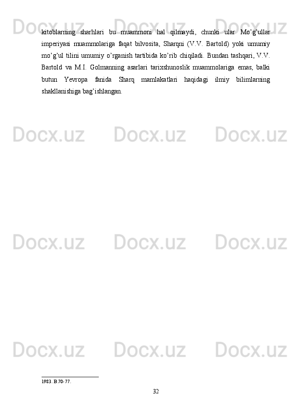 kitoblarning   sharhlari   bu   muammoni   hal   qilmaydi,   chunki   ular   Mo’g’ullar
imperiyasi   muammolariga   faqat   bilvosita,   Sharqni   (V.V.   Bartold)   yoki   umumiy
mo’g’ul  tilini  umumiy  o’rganish  tartibida  ko’rib  chiqiladi.  Bundan  tashqari,  V.V.
Bartold   va   M.I.   Golmanning   asarlari   tarixshunoslik   muammolariga   emas,   balki
butun   Yevropa   fanida   Sharq   mamlakatlari   haqidagi   ilmiy   bilimlarning
shakllanishiga bag’ishlangan.
1983. B.70-77.
32 