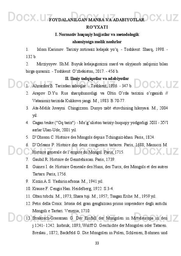 FOYDALANILGAN MANBA VA ADABIYOTLAR
RO’YXATI
I. Normativ huquqiy hujjatlar va metodologik
ahamiyatga molik nashrlar
1. Islom   Karimov.   Tarixiy   xotirasiz   kelajak   yo q.   -   Toshkent:   Sharq,   1998.   -ʻ
132 b.
2. Mirziyoyev.   Sh.M.   Buyuk   kelajagimizni   mard   va   oliyjanob   xalqimiz   bilan
birga quramiz. - Тоshkent: O’zbekiston, 2017. - 456 b.
II. Ilmiy tadqiqotlar va adabiyotlar
1. Ahmedov B. Таriхdan saboqlar. - Тoshkent, 1996. - 347 b.
2. Arapov   D.Yu.   Rus   sharqshunosligi   va   Oltin   O’rda   tarixini   o’rganish   //
Vatanimiz tarixida Kulikovo jangi. M., 1983. B.70-77.
3. Ata-Melik   Juvayni.   Chingizxon.   Dunyo   zabt   etuvchining   hikoyasi.   M.,   2004
yil.
4. Cagan teuke  ("Oq tarix") - Mo’g’uliston tarixiy-huquqiy yodgorligi  XIII - XVI
asrlar Ulan-Ude, 2001 yil.
5. D’Ohsson C. Histoire des Mongols depuis Tchinguiz-khan. Paris, 1824.
6. D’Orleans   P.   Histoire   des   deux   conguerars   tartares.   Paris,   1688;   Manucci   M.
Histoire generale de l’empire du Mongol. Paris, 1715.
7. Gaubil R. Histoire de Genntehiscan. Paris, 1739. 
8. Guines I. de. Histoire Generale des Huns, des Turcs, des Mongols et des autres
Tartars. Paris, 1756.
9. Kozin A.S. Yashirin afsona. M., 1941 yil.
10. Krause F. Cengis Han. Heidelberg, 1922. S.3-4. 
11. Oltan tobchi. M., 1973; Shara tuji. M., 1957; Tsagan Erihe. M., 1959 yil.
12. Petis della Croix. Istoria del gran genghizcan primo imperadore degli antichi
Mongoli e Tartari. Venezia, 1710. 
13. Strakosch-Grassman   G.   Der   Einfall   der   Mongolen   in   Mitteleuropa   in   den
j.1241- 1242. Insbruk, 1893; Wolff O. Geschichte der Mongolen oder Tataren.
Breslau., 1872;  Backfeld G. Die Mongolen in Polen, Schlesien,  Bohmen und
33