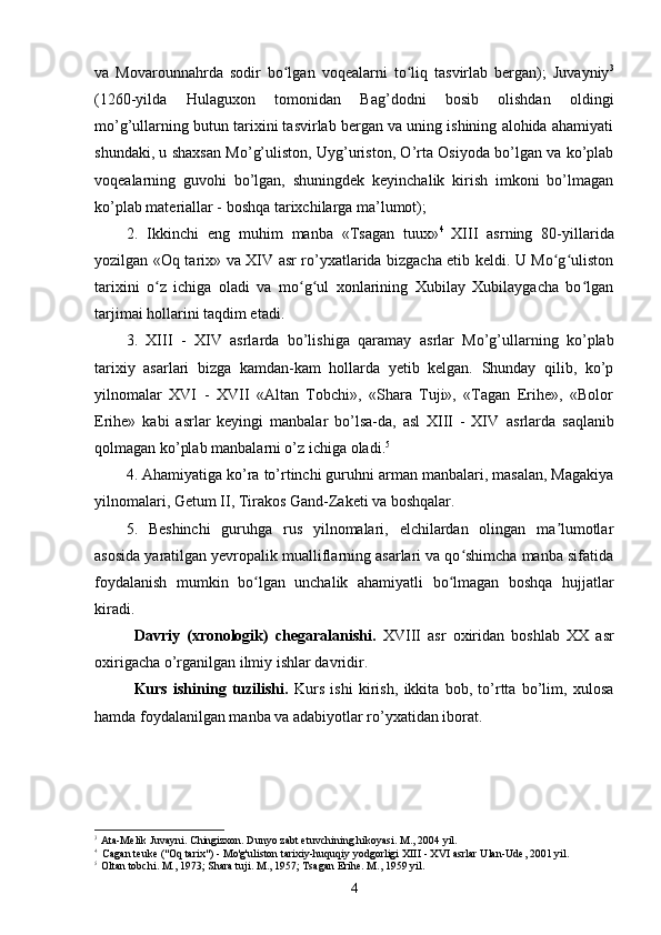 va   Movarounnahrda   sodir   bo lgan   voqealarni   to liq   tasvirlab   bergan);   Juvayniyʻ ʻ 3
(1260-yilda   Hulaguxon   tomonidan   Bag’dodni   bosib   olishdan   oldingi
mo’g’ullarning butun tarixini tasvirlab bergan va uning ishining alohida ahamiyati
shundaki, u shaxsan Mo’g’uliston, Uyg’uriston, O’rta Osiyoda bo’lgan va ko’plab
voqealarning   guvohi   bo’lgan,   shuningdek   keyinchalik   kirish   imkoni   bo’lmagan
ko’plab materiallar - boshqa tarixchilarga ma’lumot);
2.   Ikkinchi   eng   muhim   manba   «Tsagan   tuux» 4  
XIII   asrning   80-yillarida
yozilgan «Oq tarix» va XIV asr ro’yxatlarida bizgacha etib keldi. U Mo g uliston	
ʻ ʻ
tarixini   o z   ichiga   oladi   va   mo g ul   xonlarining   Xubilay   Xubilaygacha   bo lgan	
ʻ ʻ ʻ ʻ
tarjimai hollarini taqdim etadi.
3.   XIII   -   XIV   asrlarda   bo’lishiga   qaramay   asrlar   Mo’g’ullarning   ko’plab
tarixiy   asarlari   bizga   kamdan-kam   hollarda   yetib   kelgan.   Shunday   qilib,   ko’p
yilnomalar   XVI   -   XVII   «Altan   Tobchi»,   «Shara   Tuji»,   «Tagan   Erihe»,   «Bolor
Erihe»   kabi   asrlar   keyingi   manbalar   bo’lsa-da,   asl   XIII   -   XIV   asrlarda   saqlanib
qolmagan ko’plab manbalarni o’z ichiga oladi. 5
 
4. Ahamiyatiga ko’ra to’rtinchi guruhni arman manbalari, masalan, Magakiya
yilnomalari, Getum II, Tirakos Gand-Zaketi va boshqalar.
5.   Beshinchi   guruhga   rus   yilnomalari,   elchilardan   olingan   ma lumotlar	
ʼ
asosida yaratilgan yevropalik mualliflarning asarlari va qo shimcha manba sifatida	
ʻ
foydalanish   mumkin   bo lgan   unchalik   ahamiyatli   bo lmagan   boshqa   hujjatlar	
ʻ ʻ
kiradi.
Davriy   (xronologik)   chegaral a nishi.   X VIII   asr   oxiri dan   boshlab   XX   asr
oxirigacha o’rganilgan ilmiy ish lar davrid ir.
Kurs   ishi ning   tuzilishi.   Kurs   ishi   kirish,   ikkita   bob,   to’rtta   bo’lim,   xulosa
hamda foydalanilgan manba va adabiyotlar ro’yxatidan iborat.
3
Ata-Melik Juvayni. Chingizxon. Dunyo zabt etuvchining hikoyasi. M., 2004 yil.
4
Cagan teuke  ("Oq tarix") - Mo'g'uliston tarixiy-huquqiy yodgorligi  XIII - XVI  asrlar Ulan-Ude, 2001 yil.
5
Oltan tobchi. M., 1973; Shara tuji. M., 1957; Tsagan Erihe. M., 1959 yil.
4 