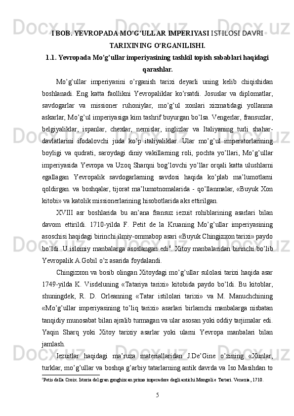 I BOB. YEVROPADA  MO’G’ULLAR IMPERIYASI  ISTILOSI  DA VRI
TARIXINING O’RGANILISHI.
1.1. Yevropada  Mo’g’ullar imperiyasining tashkil topish sabablari haqidagi
qarashlar.
Mo’g’ullar   imperiyasini   o’rganish   tarixi   deyarli   uning   kelib   chiqishidan
boshlanadi.   Eng   katta   faollikni   Yevropaliklar   ko’rsatdi.   Josuslar   va   diplomatlar,
savdogarlar   va   missioner   ruhoniylar,   mo’g’ul   xonlari   xizmatidagi   yollanma
askarlar, Mo’g’ul imperiyasiga kim tashrif buyurgan bo’lsa. Vengerlar, fransuzlar,
belgiyaliklar,   ispanlar,   chexlar,   nemislar,   inglizlar   va   Italiyaning   turli   shahar-
davlatlarini   ifodalovchi   juda   ko’p   italiyaliklar.   Ular   mo’g’ul   imperatorlarining
boyligi   va   qudrati,   saroydagi   diniy   vakillarning   roli,   pochta   yo’llari,   Mo’g’ullar
imperiyasida   Yevropa   va   Uzoq   Sharqni   bog’lovchi   yo’llar   orqali   katta   ulushlarni
egallagan   Yevropalik   savdogarlarning   savdosi   haqida   ko’plab   ma’lumotlarni
qoldirgan.   va   boshqalar,  tijorat   ma’lumotnomalarida   -   qo’llanmalar,   «Buyuk   Xon
kitobi» va katolik missionerlarining hisobotlarida aks ettirilgan.
XVIII   asr   boshlarida   bu   an’ana   fransuz   iezuit   rohiblarining   asarlari   bilan
davom   ettirildi.   1710-yilda   F.   Petit   de   la   Kruaning   Mo’g’ullar   imperiyasining
asoschisi haqidagi birinchi ilmiy-ommabop asari «Buyuk Chingizxon tarixi» paydo
bo’ldi. U islomiy manbalarga asoslangan edi 6
. Xitoy manbalaridan birinchi bo’lib
Yevropalik A.Gobil o’z asarida foydalandi.
Chingizxon va bosib olingan Xitoydagi mo’g’ullar sulolasi tarixi haqida asar
1749-yilda   K.   Visdeluning   «Tatariya   tarixi»   kitobida   paydo   bo’ldi.   Bu   kitoblar,
shuningdek,   R.   D.   Orleanning   «Tatar   istilolari   tarixi»   va   M.   Manuchchining
«Mo’g’ullar   imperiyasining   to’liq   tarixi»   asarlari   birlamchi   manbalarga   nisbatan
tanqidiy munosabat bilan ajralib turmagan va ular asosan yoki oddiy tarjimalar edi.
Yaqin   Sharq   yoki   Xitoy   tarixiy   asarlar   yoki   ularni   Yevropa   manbalari   bilan
jamlash.
Iezuitlar   haqidagi   ma’ruza   materiallaridan   J.De’Gine   o’zining   «Xunlar,
turklar, mo’g’ullar va boshqa g’arbiy tatarlarning antik davrda va Iso Masihdan to
6
Petis della Croix. Istoria del gran genghizcan primo imperadore degli antichi Mongoli e Tartari. Venezia, 1710. 
5 