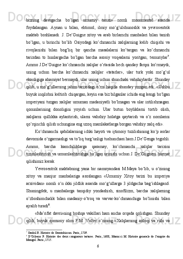 bizning   davrgacha   bo’lgan   umumiy   tarixi»   nomli   monumental   asarida
foydalangan.   Aynan   u   bilan,   ehtimol,   ilmiy   mo’g’ulshunoslik   va   yevrosentrik
maktab   boshlanadi.   J.   De’Guigne   xitoy   va   arab   birlamchi   manbalari   bilan   tanish
bo’lgan,   u   birinchi   bo’lib   Osiyodagi   ko’chmanchi   xalqlarning   kelib   chiqishi   va
rivojlanishi   bilan   bog’liq   bir   qancha   masalalarni   ko’targan   va   ko’chmanchi
tarixdan   to   hunlargacha   bo’lgan   barcha   asosiy   voqealarni   yoritgan;   temuriylar 7
.
Ammo J.De’Guigne ko’chmanchi xalqlar o’rtasida hech qanday farqni ko’rmaydi,
uning   uchun   barcha   ko’chmanchi   xalqlar   «tatarlar»,   ular   turk   yoki   mo’g’ul
ekanligiga ahamiyat bermaydi, ular uning uchun shunchaki vahshiylardir. Shunday
qilib, u mo g ullarning jahon tarixidagi o rni haqida shunday yozgan edi: «Ushbuʻ ʻ ʻ
buyuk inqilobni keltirib chiqargan, keyin esa biz bilganlar ichida eng kengi bo lgan	
ʻ
imperiyani   tuzgan   xalqlar   umuman   madaniyatli   bo lmagan   va   ular   intilishmagan.	
ʻ
qonunlarining   donoligini   yoyish   uchun.   Ular   butun   boyliklarni   tortib   olish,
xalqlarni   qullikka   aylantirish,   ularni   vahshiy   holatga   qaytarish   va   o’z   nomlarini
qo’rqinchli qilish uchungina eng uzoq mamlakatlarga borgan vahshiy xalq edi».
Ko chmanchi   qabilalarning   ichki   hayoti   va   ijtimoiy   tuzilishining   ko p   asrlar	
ʻ ʻ
davomida o zgarmasligi va to liq turg unligi tushunchasi ham J.De’Genga tegishli.	
ʻ ʻ ʻ
Ammo,   barcha   kamchiliklarga   qaramay,   ko’chmanchi   xalqlar   tarixini
tizimlashtirish va umumlashtirishga bo’lgan urinishi uchun J. De’Giigneni hurmat
qilishimiz kerak.
Yevrosentrik   maktabning   yana   bir   namoyandasi   M.Maya   bo lib,   u   o zining	
ʻ ʻ
xitoy   va   manjur   manbalariga   asoslangan   «Umumiy   Xitoy   tarixi   bu   imperiya
arxividan»   nomli   o n   ikki   jildlik   asarida   mo g ullarga   3   jildgacha   bag ishlagan6.	
ʻ ʻ ʻ ʻ
Shuningdek,   u   manbalarga   tanqidiy   yondashish,   sinofilizm,   barcha   xalqlarning
o’zboshimchalik   bilan   madaniy-o’troq   va   varvar-ko’chmanchiga   bo’linishi   bilan
ajralib turadi 8
.
«Ma’rifat davri»ning boshqa vakillari ham ancha orqada qolishgan. Shunday
qilib,   buyuk   qomusiy   olim   F.M.   Volter   o’zining   «Xalqlarning   axloqi   va   ruhi   va
7
 Gaubil R. Histoire de Genntehiscan. Paris, 1739. 
8
  D’Orleans   P.   Histoire   des   deux   conguerars   tartares.   Paris,   1688;   Manucci   M.   Histoire   generale   de   l’empire   du
Mongol. Paris, 1715.
6 