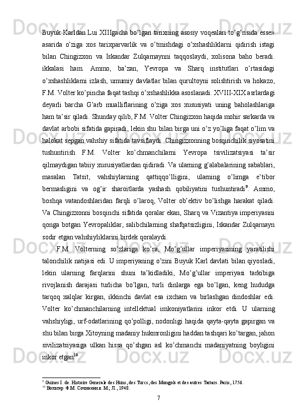 Buyuk Karldan Lui XIIIgacha bo’lgan tarixning asosiy voqealari to’g’risida esse»
asarida   o’ziga   xos   tarixparvarlik   va   o’tmishdagi   o’xshashliklarni   qidirish   istagi
bilan   Chingizxon   va   Iskandar   Zulqarnaynni   taqqoslaydi,   xolisona   baho   beradi.
ikkalasi   ham.   Ammo,   ba’zan,   Yevropa   va   Sharq   institutlari   o’rtasidagi
o’xshashliklarni   izlash,   umumiy   davlatlar   bilan   qurultoyni   solishtirish   va   hokazo,
F.M. Volter ko’pincha faqat tashqi o’xshashlikka asoslanadi. XVIII-XIX asrlardagi
deyarli   barcha   G’arb   mualliflarining   o’ziga   xos   xususiyati   uning   baholashlariga
ham ta’sir qiladi. Shunday qilib, F.M. Volter Chingizxon haqida mohir sarkarda va
davlat arbobi sifatida gapiradi, lekin shu bilan birga uni o’z yo’liga faqat o’lim va
halokat sepgan vahshiy sifatida tavsiflaydi. Chingizxonning bosqinchilik siyosatini
tushuntirish   F.M.   Volter   ko’chmanchilarni   Yevropa   tsivilizatsiyasi   ta’sir
qilmaydigan tabiiy xususiyatlardan qidiradi. Va ularning g’alabalarining sabablari,
masalan   Tatsit,   vahshiylarning   qattiqqo’lligini,   ularning   o’limga   e’tibor
bermasligini   va   og’ir   sharoitlarda   yashash   qobiliyatini   tushuntiradi 9
.   Ammo,
boshqa   vatandoshlaridan   farqli   o’laroq,   Volter   ob’ektiv   bo’lishga   harakat   qiladi.
Va Chingizxonni bosqinchi sifatida qoralar ekan, Sharq va Vizantiya imperiyasini
qonga botgan Yevropaliklar, salibchilarning shafqatsizligini, Iskandar Zulqarnayn
sodir etgan vahshiyliklarini birdek qoralaydi.
F.M.   Volterning   so’zlariga   ko’ra,   Mo’g’ullar   imperiyasining   yaratilishi
talonchilik natijasi edi. U imperiyaning o’zini Buyuk Karl davlati bilan qiyosladi,
lekin   ularning   farqlarini   shuni   ta’kidladiki,   Mo’g’ullar   imperiyasi   tarkibiga
rivojlanish   darajasi   turlicha   bo’lgan,   turli   dinlarga   ega   bo’lgan,   keng   hududga
tarqoq   xalqlar   kirgan,   ikkinchi   davlat   esa   ixcham   va   birlashgan   dindoshlar   edi.
Volter   ko’chmanchilarning   intellektual   imkoniyatlarini   inkor   etdi.   U   ularning
vahshiyligi,   urf-odatlarining   qo’polligi,   nodonligi   haqida   qayta-qayta   gapirgan   va
shu bilan birga Xitoyning madaniy hukmronligini haddan tashqari ko’targan, jahon
sivilizatsiyasiga   ulkan   hissa   qo’shgan   asl   ko’chmanchi   madaniyatning   boyligini
inkor etgan 10
.
9
 Guines I. de. Histoire Generale des Huns, des Turcs, des Mongols et des autres Tartars. Paris, 1756.
10
 Вольтер   Ф . М .  Сочинения .  М .;  Л ., 1948.
7 