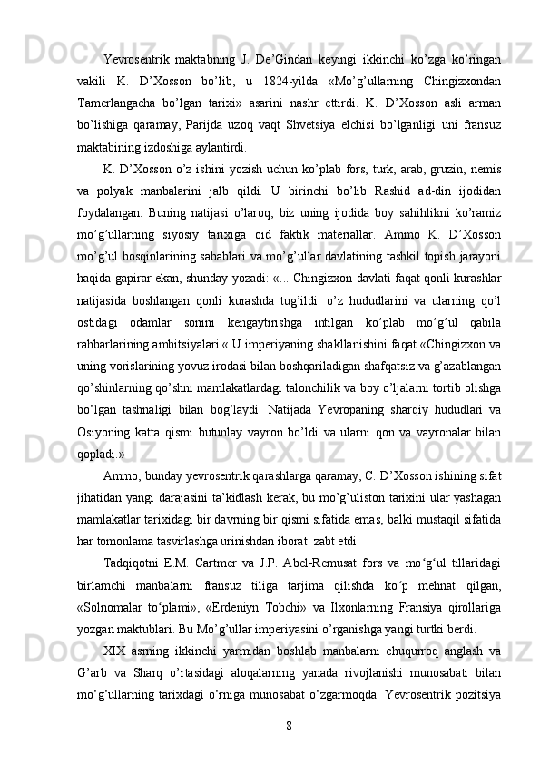 Yevrosentrik   maktabning   J.   De’Gindan   keyingi   ikkinchi   ko’zga   ko’ringan
vakili   K.   D’Xosson   bo’lib,   u   1824-yilda   «Mo’g’ullarning   Chingizxondan
Tamerlangacha   bo’lgan   tarixi»   asarini   nashr   ettirdi.   K.   D’Xosson   asli   arman
bo’lishiga   qaramay,   Parijda   uzoq   vaqt   Shvetsiya   elchisi   bo’lganligi   uni   fransuz
maktabining izdoshiga aylantirdi.
K. D’Xosson   o’z  ishini   yozish  uchun ko’plab  fors,  turk,  arab,  gruzin, nemis
va   polyak   manbalarini   jalb   qildi.   U   birinchi   bo’lib   Rashid   ad-din   ijodidan
foydalangan.   Buning   natijasi   o’laroq,   biz   uning   ijodida   boy   sahihlikni   ko’ramiz
mo’g’ullarning   siyosiy   tarixiga   oid   faktik   materiallar.   Ammo   K.   D’Xosson
mo’g’ul bosqinlarining sabablari va mo’g’ullar davlatining tashkil topish jarayoni
haqida gapirar ekan, shunday yozadi: «... Chingizxon davlati faqat qonli kurashlar
natijasida   boshlangan   qonli   kurashda   tug’ildi.   o’z   hududlarini   va   ularning   qo’l
ostidagi   odamlar   sonini   kengaytirishga   intilgan   ko’plab   mo’g’ul   qabila
rahbarlarining ambitsiyalari « U imperiyaning shakllanishini faqat «Chingizxon va
uning vorislarining yovuz irodasi bilan boshqariladigan shafqatsiz va g’azablangan
qo’shinlarning qo’shni mamlakatlardagi talonchilik va boy o’ljalarni tortib olishga
bo’lgan   tashnaligi   bilan   bog’laydi.   Natijada   Yevropaning   sharqiy   hududlari   va
Osiyoning   katta   qismi   butunlay   vayron   bo’ldi   va   ularni   qon   va   vayronalar   bilan
qopladi.»
Ammo, bunday yevrosentrik qarashlarga qaramay, C. D’Xosson ishining sifat
jihatidan yangi darajasini ta’kidlash kerak, bu mo’g’uliston tarixini ular yashagan
mamlakatlar tarixidagi bir davrning bir qismi sifatida emas, balki mustaqil sifatida
har tomonlama tasvirlashga urinishdan iborat. zabt etdi.
Tadqiqotni   E.M.   Cartmer   va   J.P.   Abel-Remusat   fors   va   mo g ul   tillaridagiʻ ʻ
birlamchi   manbalarni   fransuz   tiliga   tarjima   qilishda   ko p   mehnat   qilgan,	
ʻ
«Solnomalar   to plami»,   «Erdeniyn   Tobchi»   va   Ilxonlarning   Fransiya   qirollariga	
ʻ
yozgan maktublari. Bu Mo’g’ullar imperiyasini o’rganishga yangi turtki berdi.
XIX   asrning   ikkinchi   yarmidan   boshlab   manbalarni   chuqurroq   anglash   va
G’arb   va   Sharq   o’rtasidagi   aloqalarning   yanada   rivojlanishi   munosabati   bilan
mo’g’ullarning   tarixdagi   o’rniga   munosabat   o’zgarmoqda.   Yevrosentrik   pozitsiya
8 