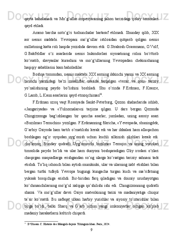qayta   baholanadi   va   Mo’g’ullar   imperiyasining   jahon   tarixidagi   ijobiy   tomonlari
qayd etiladi.
Ammo   barcha   noto’g’ri   tushunchalar   bartaraf   etilmadi.   Shunday   qilib,   XIX
asr   nemis   maktabi.   Yevropani   mo’g’ullar   istilosidan   qutqarib   qolgan   nemis
millatining katta roli haqida yozishda davom etdi. G.Strakosh-Grassmann, O.Volf,
G.Bakfeldlar   o z   asarlarida   nemis   hukmdorlari   siyosatining   rolini   bo rttiribʻ ʻ
ko rsatib,   slavyanlar   kurashini   va   mo g ullarning   Yevropadan   chekinishining	
ʻ ʻ ʻ
haqiqiy sabablarini kam baholadilar.
Boshqa tomondan, nemis maktabi XIX asrning ikkinchi yarmi va XX asrning
birinchi   yarmidagi   ba’zi   mualliflar   orasida   tarqalgan   «temir   va   qon»   tarixiy
yo’nalishining   paydo   bo’lishini   boshladi.   Shu   o’rinda   F.Erdman,   F.Krauze,
G.Lamb, L.Kaun asarlarini qayd etmoqchiman 11
.
F.Erdman   uzoq   vaqt   Rossiyada   Sankt-Peterburg,   Qozon   shaharlarida   ishlab,
«Jangariyada»   va   «Yulnomalar»ni   tarjima   qilgan.   U   dars   bergan   Qozonda
Chingizxonga   bag ishlangan   bir   qancha   asarlar,   jumladan,   uning   asosiy   asari	
ʻ
«Buzilmas Temuchin» yozilgan. F.Erdmanning fikricha, «Yevropada, shuningdek,
G’arbiy  Osiyoda  ham  tartib o’rnatilishi  kerak  edi  va  har  ikkalasi  ham   allaqachon
boshlagan   og’ir   uyqudan   uyg’onish   uchun   kuchli   silkinish   olishlari   kerak   edi.
cho’kmoq.   Bunday   qudratli   Uyg’onuvchi   buzilmas   Temujin   va   uning   vorislari
timsolida   paydo   bo’ldi   va   ular   ham   dunyoni   boshqaradigan   Oliy   irodasi   o’zlari
chaqirgan   maqsadlarga   erishgandan   so’ng   ularga   ko’rsatgan   tarixiy   sahnani   tark
etishdi. To’liq ishonch bilan aytish mumkinki, ular va ularning zabt etishlari bilan
bergan   turtki   tufayli   Yevropa   bugungi   kungacha   turgan   kuch   va   ma’rifatning
yuksak   bosqichiga   erishdi.   Bir-biridan   farq   qiladigan   va   doimiy   urushayotgan
ko’chmanchilarning  mo’g’ul  xalqiga  qo’shilishi   ishi  edi.  Chingizxonning  qudratli
shaxsi.   Va   mo’g’ullar   davri   Osiyo   materikining   tarixi   va   madaniyatiga   chuqur
ta’sir   ko’rsatdi.   Bu   nafaqat   ulkan   harbiy   yurishlar   va   siyosiy   to’ntarishlar   bilan
birga   bo’ldi,   balki   Sharq   va   G’arb   uchun   yangi   imkoniyatlar   ochgan   ko’plab
madaniy harakatlarni keltirib chiqardi.
11
  D’Ohsson C. Histoire des Mongols depuis Tchinguiz-khan. Paris, 1824.
9 