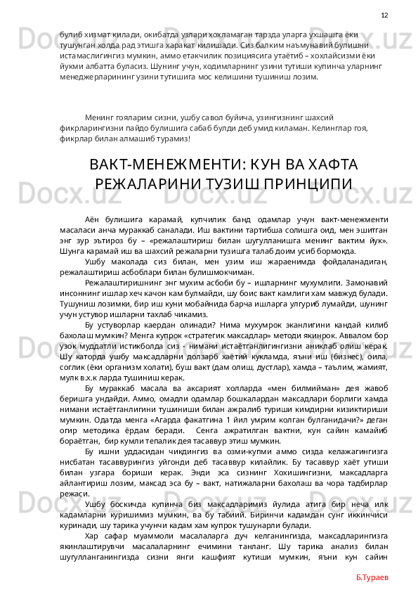               12
булиб хизмат килади, окибатда узлари хохламаган тарзда уларга ухшашга ёки 
тушунган холда рад этишга харакат килишади. Сиз балким наъмунавий булишни 
истамаслигингиз мумкин, аммо етакчилик позициясига утаётиб – хохлайсизми ёки 
йукми албатта буласиз. Шунинг учун, ходимларнинг узини тутиши купинча уларнинг 
менеджерларининг узини тутишига мос келишини тушиниш лозим.
Менинг гояларим сизни, ушбу савол буйича, узингизнинг шахсий 
фикрларингизни пайдо булишига сабаб булди деб умид киламан. Келинглар гоя, 
фикрлар билан алмашиб турамиз!
ВАК Т-МЕНЕЖ МЕНТИ: К УН ВА  Х АФТА
РЕЖ А ЛАРИНИ ТУЗИШ ПРИНЦИПИ
Аён   булишига   карамай,   купчилик   банд   одамлар   учун   вакт-менежменти
масаласи анча мураккаб саналади. Иш вактини тартибша солишга  оид, мен эшитган
энг   зур   эътироз   бу   –   «режалаштириш   билан   шугулланишга   менинг   вактим   йук».
Шунга карамай иш ва шахсий режаларни тузишга талаб доим усиб бормокда. 
Ушбу   маколада   сиз   билан,   мен   узим   иш   жараенимда   фойдаланадиган,
режалаштириш асбоблари билан булишмокчиман.
Режалаштиришнинг  энг мухим  асбоби  бу  – ишларнинг  мухумлиги.  Замонавий
инсоннинг ишлар хеч качон кам булмайди, шу боис вакт камлиги хам мавжуд булади.
Тушуниш лозимки, бир иш куни мобайнида барча ишларга улгуриб лумайди, шунинг
учун устувор ишларни тахлаб чикамиз.
Бу   устуворлар   каердан   олинади?   Нима   мухумрок   эканлигини   кандай   килиб
бахолаш мумкин? Менга купрок «стратегик максадлар» методи якинрок. Аввалом бор
узок   муддатли   истикболда   сиз   -   нимани   истаётганлигингизни   аниклаб   олиш   керак.
Шу   каторда   ушбу   максадларни   долзарб   хаётий   кукламда,   яъни   иш   (бизнес),   оила,
соглик (ёки организм холати), буш вакт (дам олиш, дустлар), хамда – таълим, жамият,
мулк в.х.к ларда тушиниш керак. 
Бу   мураккаб   масала   ва   аксарият   холларда   «мен   билмийман»   дея   жавоб
беришга   ундайди.   Аммо,   омадли   одамлар   бошкалардан   максадлари   борлиги   хамда
нимани   истаётганлигини   тушиниши   билан   ажралиб   туриши   кимдирни   кизиктириши
мумкин.   Одатда   менга   «Агарда   факатгина   1   йил   умрим   колган   булганидачи?»   деган
огир   методика   ёрдам   беради.     Сенга   ажратилган   вактни,   кун   сайин   камайиб
бораётган,  бир кумли тепалик дея тасаввур этиш мумкин. 
Бу   ишни   уддасидан   чикдингиз   ва   озми-купми   аммо   сизда   келажагингизга
нисбатан   тасаввурингиз   уйгонди   деб   тасаввур   килайлик.   Бу   тасаввур   хаёт   утиши
билан   узгара   бориши   керак.   Энди   эса   сизнинг   Хохишингизни,   максадларга
айлантириш   лозим,   максад   эса   бу   –   вакт,   натижаларни   бахолаш   ва   чора   тадбирлар
режаси.  
Ушбу   боскичда   купинча   биз   максадларимиз   йулида   атига   бир   неча   илк
кадамларни   куришимиз   мумкин,   ва   бу   табиий.   Биринчи   кадамдан   сунг   иккинчиси
куринади, шу тарика учунчи кадам хам купрок тушунарли булади.  
Хар   сафар   муаммоли   масалаларга   дуч   келганингизда,   максадларингизга
якинлаштирувчи   масалаларнинг   ечимини   танланг.   Шу   тарика   анализ   билан
шугулланганингизда   сизни   янги   кашфият   кутиши   мумкин,   яъни   кун   сайин
Б.Тураев 