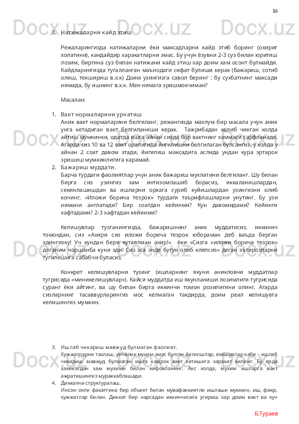                16
3. Нати ж аларни  к ай д эти ш
Режаларингизда   натижаларни   ёки   максадларни   кайд   этиб   боринг   (охириг
холатини), кандайдир харакатларни эмас. Бу учун ёзувни 2-3 суз билан юритиш
лозим, биргина суз билан натижани кайд этиш хар доим хам осонт  булмайди.
Кайдларингизда тугалланган маънодаги  сифат  булиши керак (бажариш, сотиб
олиш,   текшириш   в.х.к)   Доим   узингизга   савол   беринг   :   бу   сухбатнинг   максади
нимада, бу ишнинг в.х.к. Мен нимага эришмокчиман? 
Масалан: 
1. Вак т норм алари ни  у рнати ш
Аник   вакт  нормаларини   белгиланг,  режангизда  махлум   бир  масала   учун  аник
унга   кетадиган   вакт   белгиланиши   керак.     Тажрибадан   келиб   чикган   холда
айтиш мумкинки, одатда ишга айнан сизда бор вактнинг хаммаси сарфланади.
Агарда сиз 10 ва 12 вакт оралигида йигилишни белгилаган булсангиз, у холда у
айнан   2   соат   давом   этади,   йигилиш   максадига   аслида   ундан   кура   эртарок
эришиш мумкинлигига карамай. 
2. Баж ари ш  м у ддати . 
Барча турдаги фаолиятлар учун аник бажариш мухлатини белгиланг. Шу билан
бирга   сиз   узингиз   хам   интизомлашиб   борасиз,   иккаланишлардан,
секинлашишдан   ва   ишларни   оркага   суриб   куйишлардан   узингизни   олиб
кочинг.   «Иложи   борича   тезрок»   турдаги   таърифлашларни   унутинг.   Бу   узи
нимани   англатади?   Бир   соатдан   кейинми?   Кун   давомидами?   Кейинги
хафтадами? 2-3 хафтадан кейинми?  
Келишувлар   тузганингизда,   бажаришнинг   аник   муддатисиз,   иккинич
томондан,   сиз   «Ахири   сиз   иложи   борича   тезрок   юбораман   деб   ваъда   берган
эдингизку!   Уч   кундан   бери   кутаяпман   ахир!»     ёки   «Сизга   «иложи   борича   тезрок»
деганим   чоршанба   куни   эди!   Сиз   эса   энди   бугун   олиб   кляпсиз»   деган   эътирозларни
тугилишига сабабчи буласиз. 
Конкрет   келишувларни   тузинг   (ишларнинг   якуни   аникловчи   муддатлар
тугрисида «миникелишувлар»). Кайси муддатда иш якунланиши лозимлиги тугрисида
суранг   ёки   айтинг,   ва   шу   билан   бирга   иккинчи   томон   розилигини   олинг.   Агарда
сизларнинг   тасаввурларингиз   мос   келмаган   такдирда,   доим   реал   келишувга
келишингиз мумкин. 
3. Иш лаб чик ариш  м авж у д бу лм аган ф аолият.
Хужжатларни тахлаш, унчалик мухим эмас булган йигилшлар, езишувлар каби – ишлаб
чикариш   мавжуд   булмаган   ишга   камрок   вакт   кетишига   харакат   килинг.   Бу   ерда
хакикатдан   хам   мухими   билан   кифояланинг.   Акс   холда,   мухим   ишларга   вакт
ажратишингиз мураккаблашади. 
4. Диккатни структуралаш.
Инсон   онги   факатгина   бир   объект   билан   мувафаккиятли   ишлаши   мумкин,   иш,   фикр,
хужжатлар   билан.   Диккат   бир   нарсадан   иккинчисига   угириш   хар   доим   вакт   ва   куч
Б.Тураев 