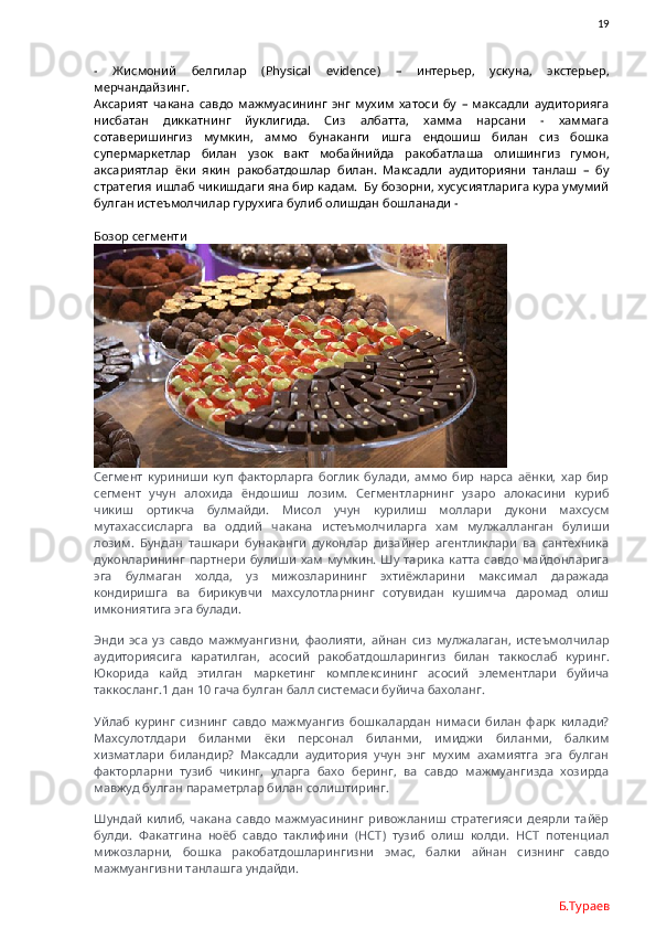                19
-   Жисмоний   белгилар   ( Physical   evidence )   –   интерьер,   ускуна,   экстерьер,
мерчандайзинг.
Аксарият   чакана   савдо   мажмуасининг   энг   мухим   хатоси   бу   –   максадли   аудиторияга
нисбатан   диккатнинг   йуклигида.   Сиз   албатта,   хамма   нарсани   -   хаммага
сотаверишингиз   мумкин,   аммо   бунаканги   ишга   ендошиш   билан   сиз   бошка
супермаркетлар   билан   узок   вакт   мобайнийда   ракобатлаша   олишингиз   гумон,
аксариятлар   ёки   якин   ракобатдошлар   билан.   Максадли   аудиторияни   танлаш   –   бу
стратегия ишлаб чикишдаги яна бир кадам.  Бу бозорни, хусусиятларига кура умумий
булган истеъмолчилар гурухига булиб олишдан бошланади -  
Бозор сегменти
Сегмент   куриниши   куп   факторларга   боглик   булади,   аммо   бир   нарса   аёнки,   хар   бир
сегмент   учун   алохида   ёндошиш   лозим.   Сегментларнинг   узаро   алокасини   куриб
чикиш   ортикча   булмайди.   Мисол   учун   курилиш   моллари   дукони   махсусм
мутахассисларга   ва   оддий   чакана   истеъмолчиларга   хам   мулжалланган   булиши
лозим.   Бундан   ташкари   бунаканги   дуконлар   дизайнер   агентликлари   ва   сантехника
дуконларининг  партнери  булиши   хам мумкин.  Шу  тарика   катта  савдо майдонларига
эга   булмаган   холда,   уз   мижозларининг   эхтиёжларини   максимал   даражада
кондиришга   ва   бирикувчи   махсулотларнинг   сотувидан   кушимча   даромад   олиш
имкониятига эга булади.   
Энди   эса   уз   савдо   мажмуангизни,   фаолияти,   айнан   сиз   мулжалаган,   истеъмолчилар
аудиториясига   каратилган,   асосий   ракобатдошларингиз   билан   таккослаб   куринг.
Юкорида   кайд   этилган   маркетинг   комплексининг   асосий   элементлари   буйича
таккосланг.1 дан 10 гача булган балл системаси буйича бахоланг. 
Уйлаб   куринг   сизнинг   савдо   мажмуангиз   бошкалардан   нимаси   билан   фарк   килади?
Махсулотлдари   биланми   ёки   персонал   биланми,   имиджи   биланми,   балким
хизматлари   биландир?   Максадли   аудитория   учун   энг   мухим   ахамиятга   эга   булган
факторларни   тузиб   чикинг,   уларга   бахо   беринг,   ва   савдо   мажмуангизда   хозирда
мавжуд булган параметрлар билан солиштиринг. 
Шундай   килиб,   чакана   савдо   мажмуасининг   ривожланиш   стратегияси   деярли   тайёр
булди.   Факатгина   ноёб   савдо   таклифини   (НСТ)   тузиб   олиш   колди.   НСТ   потенциал
мижозларни,   бошка   ракобатдошларингизни   эмас,   балки   айнан   сизнинг   савдо
мажмуангизни танлашга ундайди. 
Б.Тураев 
