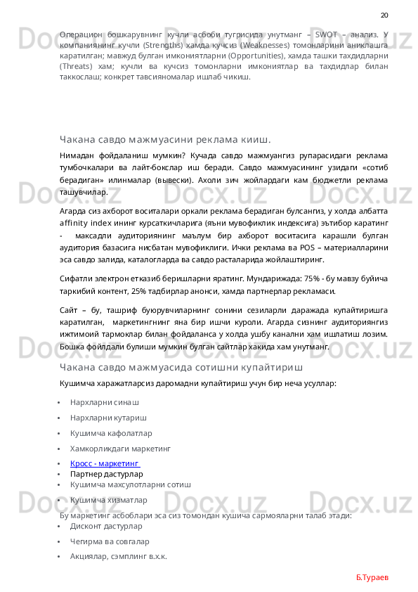                20
Операцион   бошкарувнинг   кучли   асбоби   тугрисида   унутманг   –   SWOT   –   анализ.   У
компаниянинг   кучли   ( Strengths )   хамда   кучсиз   ( Weaknesses )   томонларини   аниклашга
каратилган; мавжуд булган имкониятларни ( Opportunities ), хамда ташки тахдидларни
( Threats )   хам;   кучли   ва   кучсиз   томонларни   имкониятлар   ва   тахдидлар   билан
таккослаш; конкрет тавсияномалар ишлаб чикиш. 
Чак ана савдо м аж м у аси ни  рек лам а к и и ш .
Нимадан   фойдаланиш   мумкин?   Кучада   савдо   мажмуангиз   рупарасидаги   реклама
тумбочкалари   ва   лайт-бокслар   иш   беради.   Савдо   мажмуасининг   узидаги   «сотиб
берадиган»   илинмалар   (вывески).   Ахоли   зич   жойлардаги   кам   бюджетли   реклама
ташувчилар.  
Агарда сиз ахборот воситалари оркали реклама берадиган булсангиз, у холда албатта
affi nit y   index  ининг курсаткичларига (яъни мувофиклик индексига) эътибор каратинг
-     максадли   аудиториянинг   маълум   бир   ахборот   воситасига   карашли   булган
аудитория базасига  нисбатан мувофиклиги.  Ички  реклама  ва   POS   – материалларини
эса савдо залида, каталогларда ва савдо расталарида жойлаштиринг.
Сифатли электрон етказиб беришларни яратинг. Мундарижада: 75% - бу мавзу буйича
таркибий контент, 25% тадбирлар анонси, хамда партнерлар рекламаси. 
Сайт   –   бу,   ташриф   буюрувчиларнинг   сонини   сезиларли   даражада   купайтиришга
каратилган,     маркетингнинг   яна   бир   ишчи   куроли.   Агарда   сизнинг   аудиториянгиз
ижтимоий  тармоклар  билан фойдаланса у холда ушбу канални хам ишлатиш  лозим.
Бошка фойлдали булиши мумкин булган сайтлар хакида хам унутманг. 
Чак ана савдо м аж м у аси да соти ш ни  к у пай ти ри ш
Кушимча харажатларсиз даромадни купайтириш учун бир неча усуллар:
 Нархларни синаш
 Нархларни кутариш
 Кушимча кафолатлар
 Хамкорликдаги маркетинг
 Кросс     - маркетинг    
 Партнер дастурлар
 Кушимча махсулотларни сотиш
 Кушимча хизматлар
Бу маркетинг асбоблари эса сиз томондан кушича сармояларни талаб этади:
 Дисконт дастурлар
 Чегирма ва совгалар
 Акциялар, сэмплинг в.х.к.
Б.Тураев 