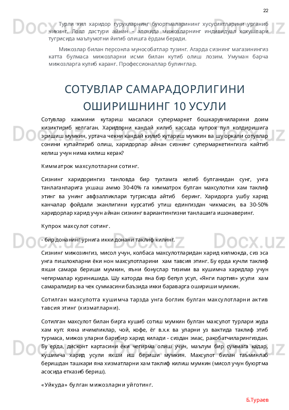                22
Турли   хил   харидор   гурухларнинг   буюртмаларининг   хусусиятларини   урганиб
чикинг.   Лоял   дастури   айнан   –   алохида   мижозларнинг   индивидуал   хохушлари
тугрисида маълумотни йигиб олишга ёрдам беради. 
Мижозлар билан персонла мунособатлар тузинг. Агарда сизнинг магазинингиз
катта   булмаса   мижозларни   исми   билан   кутиб   олиш   лозим.   Умуман   барча
мижозларга кулиб каранг. Профессионаллар булинглар. 
СОТУВЛАР САМАРАДОРЛИГ ИНИ
ОШИРИШНИНГ  10 УСУЛИ
Сотувлар   хажмини   кутариш   масаласи   супермаркет   бошкарувчиларини   доим
кизиктириб   келгаган.   Харидорни   кандай   килиб   кассада   купрок   пул   колдиришига
эришиш мумкин, уртача чекни кандай килиб кутариш мумкин ва шу оркали сотувлар
сонини   купайтириб   олиш,   харидорлар   айнан   сизнинг   супермаркетингизга   кайтиб
келиш учун нима килиш керак? 
К и м м атрок  м ах су лотларни  соти нг. 
Сизнинг   харидорингиз   танловда   бир   тухтамга   келиб   булганидан   сунг,   унга
танлаганларига   ухшаш   аммо   30-40%   га   кимматрок   булган   махсулотни   хам   таклиф
этинг   ва   унинг   авфзалликлари   тугрисида   айтиб     беринг.   Харидорга   ушбу   харид
канчалар   фойдали   эканлигини   курсатиб   утиш   едингиздан   чикмасин,   ва   30-50%
харидорлар харид учун айнан сизнинг вариантингизни танлашига ишонаверинг. 
К у прок  м ах су лот соти нг.
- бир донанинг урнига икки донани таклиф килинг.
Сизнинг мижозингиз, мисол учун, колбаса махсулотларидан харид килмокда, сиз эса
унга пишлокларни ёки нон махсулотларини   хам тавсия этинг. Бу ерда кучли таклиф
яхши   самара   бериши   мумкин,   яъни   бонуслар   тизими   ва   кушимча   харидлар   учун
чегирмалар   куринишида.   Шу   каторда   яна   бир   бепул   усул,   «Янги   партия»   усули     хам
самаралидир ва чек суммасини баъзида икки бараварга ошириши мумкин. 
Соти лган  м ах су лотга  к у ш и м ча  тарзда  у нга  богли к  бу лган  м ах су лотларни  ак ти в
тавси я эти нг (х и зм атларни ). 
Сотилган махсулот  билан бирга кушиб сотиш мумкин  булган махсулот  турлари жуда
хам   куп:   яхна   ичимликлар,   чой,   кофе,   ёг   в.х.к   ва   уларни   уз   вактида   таклиф   этиб
турмаса, мижоз уларни барибир харид килади - сиздан эмас, ракобатчиларингиздан.
Бу   ерда,   дисконт   картасини   ёки   чегирма   олиш   учун,   маълум   бир   суммага   кадар,
кушимча   харид   усули   яхши   иш   бериши   мумкин.   Махсулот   билан   таъминлаб
беришдан ташкари яна хизматларни хам таклиф килиш мумкин (мисол учун буюртма
асосида етказиб бериш). 
« Уй к у да»  бу лган м и ж озларни  у й готи нг.
Б.Тураев 
