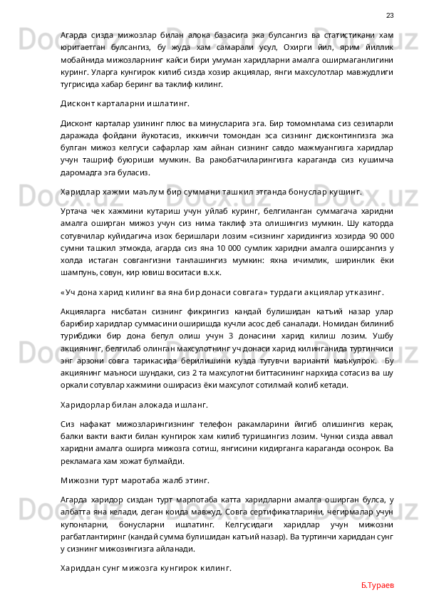                23
Агарда   сизда   мижозлар   билан   алока   базасига   эка   булсангиз   ва   статистикани   хам
юритаетган   булсангиз,   бу   жуда   хам   самарали   усул,   Охирги   йил,   ярим   йиллик
мобайнида мижозларнинг кайси бири умуман харидларни амалга оширмаганлигини
куринг. Уларга кунгирок килиб сизда хозир акциялар, янги махсулотлар мавжудлиги
тугрисида хабар беринг ва таклиф килинг.  
Ди ск онт к арталарни  и ш лати нг. 
Дисконт  карталар узининг плюс ва минусларига  эга. Бир томомнлама  сиз  сезиларли
даражада   фойдани   йукотасиз,   иккинчи   томондан   эса   сизнинг   дисконтингизга   эка
булган   мижоз   келгуси   сафарлар   хам   айнан   сизнинг   савдо   мажмуангизга   харидлар
учун   ташриф   буюриши   мумкин.   Ва   ракобатчиларингизга   караганда   сиз   кушимча
даромадга эга буласиз. 
Х ари длар х аж м и  м аълу м  би р су м м ани  таш к и л этганда бону слар к у ш и нг. 
Уртача   чек   хажмини   кутариш   учун   уйлаб   куринг,   белгиланган   суммагача   харидни
амалга   оширган   мижоз   учун   сиз   нима   таклиф   эта   олишингиз   мумкин.   Шу   каторда
сотувчилар   куйидагича   изох   беришлари   лозим   «сизнинг   харидингиз   хозирда   90   000
сумни   ташкил   этмокда,   агарда   сиз   яна   10   000   сумлик   харидни   амалга   оширсангиз   у
холда   истаган   совгангизни   танлашингиз   мумкин:   яхна   ичимлик,   ширинлик   ёки
шампунь, совун, кир ювиш воситаси в.х.к.
« Уч дона х ари д к и ли нг ва яна би р донаси  совгага»  ту рдаги  ак ци ялар у тк ази нг. 
Акцияларга   нисбатан   сизнинг   фикрингиз   кандай   булишидан   катъий   назар   улар
барибир харидлар суммасини оширишда кучли асос деб саналади. Номидан билиниб
турибдики   бир   дона   бепул   олиш   учун   3   донасини   харид   килиш   лозим.   Ушбу
акциянинг, белгилаб олинган махсулотнинг уч донаси харид килинганида туртинчиси
энг   арзони   совга   тарикасида   берилишини   кузда   тутувчи   варианти   маъкулрок.     Бу
акциянинг маъноси шундаки, сиз 2 та махсулотни биттасининг нархида сотасиз ва шу
оркали сотувлар хажмини оширасиз ёки махсулот сотилмай колиб кетади.
Х ари дорлар би лан алок ада и ш ланг.
Сиз   нафакат   мижозларингизнинг   телефон   ракамларини   йигиб   олишингиз   керак,
балки   вакти   вакти   билан   кунгирок   хам   килиб   туришингиз   лозим.   Чунки   сизда   аввал
харидни амалга оширга мижозга сотиш, янгисини кидирганга караганда осонрок. Ва
рекламага хам хожат булмайди. 
Ми ж озни  ту рт м аротаба ж алб эти нг.
Агарда   харидор   сиздан   турт   марпотаба   катта   харидларни   амалга   оширган   булса,   у
албатта яна келади, деган коида мавжуд. Совга  сертификатларини, чегирмалар учун
купонларни,   бонусларни   ишлатинг.   Келгусидаги   харидлар   учун   мижозни
рагбатлантиринг (кандай сумма булишидан катъий назар). Ва туртинчи хариддан сунг
у сизнинг мижозингизга айланади.  
Х ари ддан су нг м и ж озга к у нги рок  к и ли нг.
Б.Тураев 