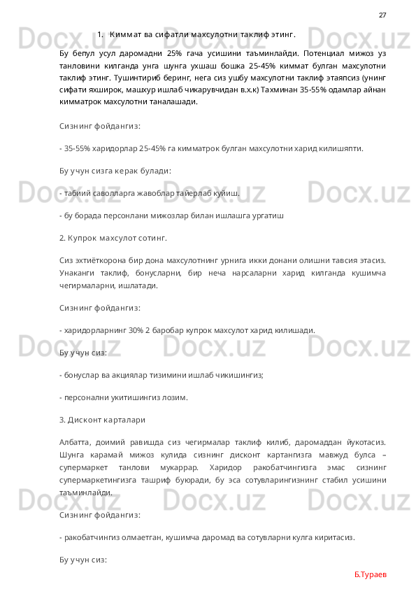                27
1. К и м м ат ва си ф атли  м ах су лотни  так ли ф  эти нг.
Бу   бепул   усул   даромадни   25%   гача   усишини   таъминлайди.   Потенциал   мижоз   уз
танловини   килганда   унга   шунга   ухшаш   бошка   25-45%   киммат   булган   махсулотни
таклиф этинг. Тушинтириб беринг, нега сиз ушбу махсулотни таклиф  этаяпсиз (унинг
сифати яхширок, машхур ишлаб чикарувчидан в.х.к) Тахминан 35-55% одамлар айнан
кимматрок махсулотни таналашади. 
Си зни нг ф ой данги з: 
- 35-55% харидорлар 25-45% га кимматрок булган махсулотни харид килишяпти.
Бу  у чу н сизга к ерак  бу лади :
-  табиий саволларга жавоблар тайерлаб куйиш.
- бу борада персонлани мижозлар билан ишлашга ургатиш
2. К у прок  м ах су лот соти нг.
Сиз эхтиёткорона бир дона махсулотнинг урнига икки донани олишни тавсия этасиз.
Унаканги   таклиф,   бонусларни,   бир   неча   нарсаларни   харид   килганда   кушимча
чегирмаларни, ишлатади.
Си зни нг ф ой данги з:
- харидорларнинг 30% 2 баробар купрок махсулот харид килишади. 
Бу  у чу н сиз:
- бонуслар ва акциялар тизимини ишлаб чикишингиз;
- персонални укитишингиз лозим.
3. Ди ск онт к арталари
Албатта,   доимий   равишда   сиз   чегирмалар   таклиф   килиб,   даромаддан   йукотасиз.
Шунга   карамай   мижоз   кулида   сизнинг   дисконт   картангизга   мавжуд   булса   –
супермаркет   танлови   мукаррар.   Харидор   ракобатчингизга   эмас   сизнинг
супермаркетингизга   ташриф   буюради,   бу   эса   сотувларингизнинг   стабил   усишини
таъминлайди. 
Си зни нг ф ой данги з:
- ракобатчингиз олмаетган, кушимча даромад ва сотувларни кулга киритасиз.
Бу  у чу н сиз:
Б.Тураев 