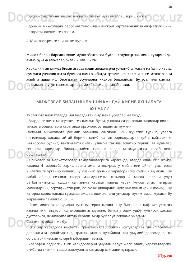                28
- дисконт дастурини ишлаб чикишингиз ёки мукаммаллаштиришингиз;
- доимий мижозларга персонал томонидан дисконт карталарнинг таклиф этилишини
назоратга олишингиз лозим. 
4. Ми ж озлари нги зни  ях ш и  к у ри нг.
Мижоз   билан   биргина   яхши   мунособатга   эга   булиш   сотувлар   хажмини   кутармайди,
аммо бунака алокалар билан ишлаш – ха!
Харид килган мижоз билан агарда яхши алокаларни урнатиб олмасангиз (хатто харид
суммаси   унчалик  катта   булмаса  хам)  окибатда  эртами   кеч  сиз  яна  янги   мижозларни
жалб   этишда   иш   берадиган   усулларни   кидира   бошлайсиз.   Бу   эса,   яна   киммат
рекламалар учун сармояларни доимий равишда талаб этади.
МИЖ ОЗЛА Р БИЛА Н ИШЛА ШНИ К А НДА Й К ИЛИБ ЯХ ШИЛА СА
БУЛА ДИ?
Ту рли  х и л вази ятларда и ш  беради ган би р неча  у су ллар м авж у д:
- Агарда сизнинг махсулотингиз  киммат  булса, у холда сизда олдин харидлар килган
мижозга бошкаларга караганда арзонрок сотишингиз мумкин. 
-Доимий   мижохларга   доимий   равишда   кунгирок,   SMS   жунатиб   туринг,   уларга
янгиликлар   хакида   айтиб   беринг,   кетиб   колган   харидорларни   «уйга   кайтаринг».
Эътиборли   булинг,   вакти-вакти   билан   узингиз   хакида   эслатиб   туринг,   ва   одамлар
тегишли   харидлар   билан   атайин   сизнинг   савдо   мажмуангизга   караб   кела
бошлашади. 
-   Психолог   ва   маркетологлар   такидлашлаорига   караганда,   агарда   одам   бир   жойда
камида   4   маротаба   харидларини   амалга   оширса,   у   маблагини   айнан   уша   ерда
ишлатишга   урганиб   колади.   Бу   сизнинг   доимий   харидорингиз   булиши   мумкин.   Шу
сабаб   айнан   сизнинг   савдо   мажмуангизга   харидор   4   марта   келиши   учун
рагбатлантириш,   кулдан   келганича   харакат   килиш   керак   (мисол   учун,   чегирма
купонларини, сертификатларни, бонус акцияларини  мукаммаллаштириш лозим).  Шу
каторда   харид   канака   суммада   амалга   оширилгани   унчалар   мухим   эмас,   мухими   бу
жараённинг амалга ошиши.     
-   Янги   мижозга   харидидан   сунг   кунгирок   килинг.   Шу   билан   сиз   нафакат   узингиз
хакида   яхи   таъсуорт   колдиришингиз   мумкин,   балки   у   одам   ушбу   кунгирок   хакида
дустларига, якинларига айтиб беради. Ахир бу бепул реклама эмасми?
Си зни нг ф ой данги з бу :
-   сиз   бир   харидорга   нисбатан   транзакциялар   сонини   (сотувларни),   унинг   лояллик
даражасини   купайтирасиз,   транзакциялар   купайиши   эса   умумий   даромадни,   ва
сотувларни кескин кутариб юбориши табиий. 
-   «сарафан   радиоси»   янги   харидорларни   умуман   бепул   жалб   этади,   харажатларсиз,
окибатда сизнинг савдо мажмуангиз сотувлар хажмини кутаради.   
Б.Тураев 