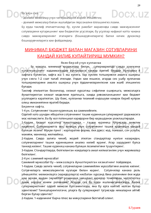                29
Бу  у чу н сиз:
-  доимий мижозлар учун чегирмаларни жорий этишингиз;
- доимий мижозлар билан ишлайдиган персонални ёллашингиз лозим.
Бу   ерда   таклиф   этилаетганлар   бу,   кучли   ракобат   жараенида   савдо   мажмуасининг
сотувларини кутаришнинг кам бюджетли усусллари, бу усуллар нафакат катта чакана
савдо   мажмуаларининг   эгаларига   (бошкарувчиларига)   балки   кичик   дуконлар
бошкарувчиларига хам фойдалидир. 
МИНИМАЛ БЮДЖ ЕТ БИЛАН МАГ АЗИН СОТУВЛАРИНИ
К АНДАЙ К ИЛИБ К УПАЙТИРИШ МУМК ИН?
Як и н би р ой  у чу н к у лланм а
Бу   макола,   минимал   харажатлар   билан,     супермаркетда   савдо   х аж м и ни
к у пати ри ш ни нг   кадамма-кадам   кулланмаси   хакида   ёритиб   беради.   Кулланма   4
хафтага   булинган,   хафта   эса   5   иш   кунига.   Хар   кунлик   топширикни   амалга   ошириш
учун   сизга   1-2   соат   талаб   этилади.   Ундан   хам   яхшиси,   агарда   сиз   ушбу   кулланма
топширикларини   амалга   ошириш   учун   ёрдамчиларингизни   хам   жалб   этишингиз
булади.  
Таклиф   этилаетган   боскичлар,   хизмат   курсатиш   сифатини   оширишга,   мижозларга
йуналтирилган   хизмат   моделини   яратишга,   хамда   ривожланишнинг   кам   бюджет
усулларига   каратилган.  Шу   боис,  кулланма   тизимий   ендошуви  камрок   бериб   купрок
олиш имкониятини яратиб беради.  
Би ри нчи  х аф та.
1-К у н.  Сотувчининг ташки куриниши, ва самимийлиги. 
Одатий хато шундан иборатки сотувчининг ташки куриниши супермаркет даражасига
мос келмаслиги. Ва бу хол потенциал харидорни бир карашданок узоклаштиради. 
1-Кадам.   Хизмат   курсатиш   пукнтларида   –   ташки   куриниш   тугрисида   аниклик
киритинг.   Супермаркетга   мос   келиши   учун   сотувчининг   ташки   куриниши   кандай
булиши лозим? Мухум пункт : корпоратив форма, ёки дресс код, появзал, соч услуби,
макияж, маникюр, жилмайиш. 
2-Кадам.   Савдо   залига   чикиб,   жорий   этилган   стандартлар   нуктаи   назаридан,
сотувчиларнинг   ташки   куринишини   анализ   килиб   куринг.   Агар   заррурият   булса
танкид килинг. Ташки куриниш канака булиши лозимлигини тушунтиринг. 
3-Кадам. Стандартларда, белгиланган коидаларга амал килмаганлик учун жарималар
белгиланг. 
2-К у н:  самимий мунособат
Самимий мунособат бу –  м и ж озларга й у налти ри лган х и зм атни нг  пойдевори.  
1-Кадам. Савдо залига чикиб, сотувчиларни самимийлик муособатини анализ килинг.
Сотувчиларга   мижозларингиз   кузлари   билан   каранг.     Сотувчилар   канака   роль
уйнашяпти:   мехмонларга  (харидорларга)  нисбатан   хурсанд  бека   ролиними   ёки   жуда
хам   мухим   ишдан   (мухаббат   романини   укишдан)   харидор   томонидан   чалгитилган
доим   норози   хоним   ролиними?   Агарда   сиз   бу   ерда   ишламаганингизда,   балки
супермаркетнинг   оддий   мижози   булганингизда,   яна   бу   ерга   кайтиб   келган   булар
эдингизми?   Танишларингизгачи,   уларга   бу   супермаркет   тугрисида   нималарни   айтиб
берган булар эдингиз?
2-Кадам. 1-кадамнинг барча плюс ва минусларини белгилаб олинг. 
Б.Тураев 