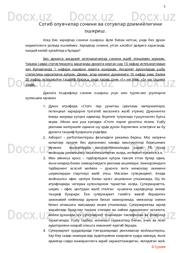                3
         Соти б олу вчи лар сони ни  ва соту влар дои м и й ли ги ни
ош и ри ш .
Агар   биз   харидлар   сонини   ошириш   йули   билан   кетсак,   унда   биз   дукон
маркетологи   ролида   ишлаймиз.   Харидлар   сонини,  утган   хисобот   даврига   караганда,
кандай килиб купайтирса булади? 
Биз   дуконга   аксарият   истеъмолчилар   сонини   жалб   этишимиз   мумкин.
Чакана савдо статистикасига караганда дуконга кирган хар 10 нафар истеъмолчидан
хеч   булмаганда   1   нафари   харидни   амалга   оширади.   Аксарият   дуконларда   ушбу
статистика   курсаткичи   купрок.   Демак,   агар   менинг   дуконимга   10   нафар   эмас   балки
50   нафар   истеъмолчи   ташриф   буюрса,   унда   харид   сони   «1»   ни   эмас   «5»   ни   ташкил
этади. 
Дуконга   ташрифлар   сонини   ошириш   учун   мен   турли-хил   усулларни
куллашим мумкин:
1. Дукон   атрофида   «Стоп»   лар   урнатиш   (реклама   материаллари,
потенциал   харидорни   тухтатиб   магазинга   жалб   этувчи).   Дуконингиз
ёнида   каерида   купрок   одамлар   борлиги   тугрисида   тушунчангиз   булса
керак.   Айнан   ана   уша   ерларда   «Стоп»   ларни   урнатиш   лозим.   Ушбу
реклама   материали   одамни  шу  ерда  дукон   борлигини  эслатувчи   ва  бу
дуконга ташриф буюришга ундайди. 
2. Ахборот   –   рагбатлантириш   феълидаги   рекалма   бериш.   Мос   келувчи
каналлар   оркали   биз   дуконимиз   хакида   маълумотлар   беришимиз
мумкин:     журналларда,   маълумотномаларда,   радио,   ТВ,   турар
жойларда рекламалар ташкиллаштирган холда, интернет оркали в.х.к. 
3. Мен   айникса   кросс   –   тадбирларни   купрок   тавсия   этган   булар   эдим,
яъни кимдир билан хамкорликдаги реклама акциялари. Хамкорликдаги
тадбирнинг   асосий   мойили   –   дуконга   янги   мижозлар   окимини
шериклардан   (партнер)   жалб   этиш.   Масалан   супермаркет,   ёнида
жойлашган   офис   центри   билан   кросс   акциясини   утказмокда,   ОЦ   ён
атрофларида   чегирма   купонларини   таркатган   холда.   Супермаркетга,
шерик   –   офис   центрдан   жалб   этилган     кушимча   харидорлар   окими
ташриф   буюради.   Ёки   супермаркет   талабга   жавоб   берадиган
замонавий   кийимлар   дукони   билан   хамкорликда,   мижозлар   окими
билан   алмашиш   максадида   акция   утказмокда.   Супермаркетда   харид
жараёнида   бонуслар   такдим   этилади   ва   кийим   дуконининг   каталоги,
кийим  дуконида  эса  супермаркет  томонидан  таклифнома  ва   флаерлар
таркатилади.   Ушбу   тадбир,   минимал   харажатлар   билан,   аник   ва   лоял
аудиторияни камраб олишга имконият яратиб беради.
4. Супермаркет   худудларида   (чегараларида)   рекламалар   жойлаштириш.
Хар бир савдо мажмуасида аудиторияни камровчи худуд мавжуд, яъни
одамлар савдо мажмуангизга  караб харакатланадиган, келадиган жой.
Б.Тураев 