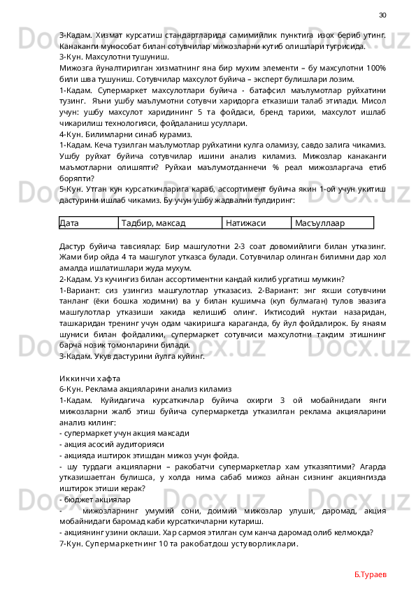                30
3-Кадам.   Хизмат   курсатиш   стандартларида   самимийлик   пунктига   изох   бериб   утинг.
Канаканги мунособат билан сотувчилар мижозларни кутиб олишлари тугрисида. 
3-К у н.  Махсулотни тушуниш.
Мижозга   йуналтирилган   хизматнинг   яна   бир   мухим   элементи   –   бу   махсулотни   100%
били шва тушуниш. Сотувчилар махсулот буйича – эксперт булишлари лозим. 
1-Кадам.   Супермаркет   махсулотлари   буйича   -   батафсил   маълумотлар   руйхатини
тузинг.     Яъни   ушбу   маълумотни   сотувчи   харидорга   етказиши   талаб   этилади.   Мисол
учун:   ушбу   махсулот   харидининг   5   та   фойдаси,   бренд   тарихи,   махсулот   ишлаб
чикарилиш технологияси, фойдаланиш усуллари.
4-К у н.  Билимларни синаб курамиз.
1-Кадам. Кеча тузилган маълумотлар руйхатини кулга оламизу, савдо залига чикамиз.
Ушбу   руйхат   буйича   сотувчилар   ишини   анализ   киламиз.   Мижозлар   канаканги
маъмотларни   олишяпти?   Руйхаи   маълумотданнечи   %   реал   мижозларгача   етиб
боряпти?
5-К у н.   Утган  кун  курсаткичларига  караб,  ассортимент   буйича   якин   1-ой   учун  укитиш
дастурини ишлаб чикамиз. Бу учун ушбу жадвални тулдиринг:
Дата Тадбир, максад Натижаси Масъуллаар
Дастур   буйича   тавсиялар:   Бир   машгулотни   2-3   соат   довомийлиги   билан   утказинг.
Жами бир ойда 4 та машгулот утказса булади. Сотувчилар олинган билимни дар хол
амалда ишлатишлари жуда мухум. 
2-Кадам. Уз кучингиз билан ассортиментни кандай килиб ургатиш мумкин?
1-Вариант:   сиз   узингиз   машгулотлар   утказасиз.   2-Вариант:   энг   яхши   сотувчини
танланг   (ёки   бошка   ходимни)   ва   у   билан   кушимча   (куп   булмаган)   тулов   эвазига
машгулотлар   утказиши   хакида   келишиб   олинг.   Иктисодий   нуктаи   назаридан,
ташкаридан   тренинг   учун   одам   чакиришга   караганда,   бу   йул   фойдалирок.   Бу   янаям
шуниси   билан   фойдалики,   супермаркет   сотувчиси   махсулотни   такдим   этишнинг
барча нозик томонларини билади. 
3-Кадам. Укув дастурини йулга куйинг.  
Ик к и нчи  х аф та
6-К у н.  Реклама акцияларини анализ киламиз
1-Кадам.   Куйидагича   курсаткичлар   буйича   охирги   3   ой   мобайнидаги   янги
мижозларни   жалб   этиш   буйича   супермаркетда   утказилган   реклама   акцияларини
анализ килинг:
- супермаркет учун акция максади
- акция асосий аудиторияси
- акцияда иштирок этишдан мижоз учун фойда. 
-   шу   турдаги   акцияларни   –   ракобатчи   супермаркетлар   хам   утказяптими?   Агарда
утказишаетган   булишса,   у   холда   нима   сабаб   мижоз   айнан   сизнинг   акциянгизда
иштирок этиши керак? 
- бюджет акциялар
-       мижозларнинг   умумий   сони,   доимий   мижозлар   улуши,   даромад,   акция
мобайнидаги баромад каби курсаткичларни кутариш. 
- акциянинг узини оклаши. Хар сармоя этилган сум канча даромад олиб келмокда?
7-К у н. Су перм арк етни нг 10 та рак обатдош  у сту ворли к лари .
Б.Тураев 