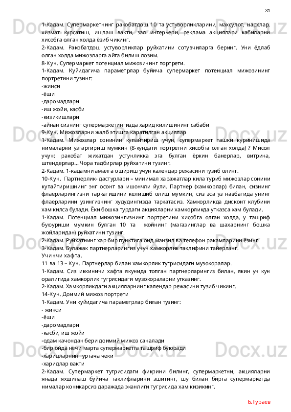               31
1-Кадам.   Супермаркетнинг   ракобатдош   10   та   устуворликларини,   махсулот,   нархлар,
хизмат   курсатиш,   ишлаш   вакти,   зал   интерьери,   реклама   акциялари   кабиларни
хисобга олган холда ёзиб чикинг. 
2-Кадам.   Ракобатдош   устуворликлар   руйхатини   сотувчиларга   беринг.   Уни   ёдлаб
олган холда мижозларга айта билиш лозим. 
8-К у н.  Супермаркет потенциал мижозининг портрети.
1-Кадам.   Куйидагича   параметрлар   буйича   супермаркет   потенциал   мижозининг
портретини тузинг:
-жинси
-ёши
-даромадлари
-иш жойи, касби
-кизикишлари
-айнан сизнинг супермаркетингизда харид килишининг сабаби
9-К у н.  Мижозларни жалб этишга каратилган акциялар
1-Кадам.   Мижозлар   сонинин   купайтириш   учун,   супермаркет   ташки   куринишида
нималарни   узгартириш   мумкин   (8-кундаги   портретни   хисобга   олган   холда)   ?   Мисол
учун:   ракобат   жихатдан   устунликка   эга   булган   ёркин   банерлар,   витрина,
штендерлар… Чора тадбирлар руйхатини тузинг.
2-Кадам. 1-кадамни амалга ошириш учун календар режасини тузиб олинг. 
10-К у н.   Партнерлик- дастурлари – минимал харажатлар кила туриб мижозлар сонини
купайтиришнинг   энг   осонт   ва   ишончли   йули.   Партнер   (хамкорлар)   билан,   сизнинг
флаерларингизни   таркатишини   келишиб   олиш   мумкин,   сиз   эса   уз   навбатида   унинг
флаерларини   узингизнинг   худудингизда   таркатасиз.   Хамкорликда   дисконт   клубини
хам килса булади. Ёки бошка турдаги акцияларни хамкорликда утказса хам булади. 
1-Кадам.   Потенциал   мижозингизнинг   портретини   хисобга   олган   холда,   у   ташриф
буюуриши   мумкин   булган   10   та     жойнинг   (магазинглар   ва   шахарнинг   бошка
жойларидан) руйхатини тузинг. 
2-Кадам. Руйхатнинг хар бир пунктига оид манзил ва телефон ракамларини ёзинг. 
3-Кадам. Булажак партнерларингиз учун хамкорлик таклифини тайерланг.
Учи нчи  х аф та.
11 ва 13 – К у н.  Партнерлар билан хамкорлик тугрисидаги музокоралар.
1-Кадам.   Сиз   иккиничи   хафта   якунида   топган   партнерларингиз   билан,   якин   уч   кун
оралигида хамкорлик тугрисидаги музокораларни утказинг.
2-Кадам. Хамкорликдаги акцияларнинг календар режасини тузиб чикинг.
14-К у н.  Доимий мижоз портрети
1-Кадам. Уни куйидагича параметрлар билан тузинг:
- жинси
-ёши
-даромадлари
-касби, иш жойи
-одам качондан бери доимий мижоз саналади
-бир ойда нечи марта супермаркетга ташриф буюради
-харидларнинг уртача чеки
-харидлар вакти
2-Кадам.   Супермаркет   тугрисидаги   фикрини   билинг,   супермаркетни,   акцияларни
янада   яхшилаш   буйича   таклифларини   эшитинг,   шу   билан   бирга   супермаркетда
нималар коникарсиз даражада эканлиги тугрисида хам кизикинг.
Б.Тураев 