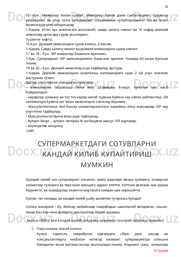                32
15-   К у н.   Мижозлар   билан   сухбат.   Мижозлар   билан   доим   сухбатлашинг,   суровлар
уюштиринг,   ва   улар   сизга   супермаркет   сотувларини   купайтиришнинг   тез   ва   осонт
йулини курсатиб юборишади. 
1-Кадам.   Утган   кун   анкетасига   асосланиб,   савдо   залига   чикинг   ва   10   нафар   доимий
мижозлар уртасида суров уюштиринг.
Ту ри нчи  х аф та.
16-К у н.  Доимий мижозларни суров килиш. 2-Кисми.
1-Кадам. Савдо залига чикинг ва доимий мижозларни суров килинг.
17 ва 18 – К у н.  VIP  мижозлар базасини яратамиз.
1-Кун.   Супермаркет   VIP   мижозларининг   базасини   яратинг.   Камида   60   киши   булиши
лозим. 
19 ва 20 – К у н.  Доимий мижозлар учун тадбирлар дастури.
1-Кадам.   Доимий   мижозларни   анкеталаш   натижаларига   кура   2   ой   учун   лояллик
дастурини тузинг. 
Дастур учун тавсия этиладиган пунктлар:
-   мижозларни   табриклаш   (Янги   йил,   23-феврал,   8-март,   тугилган   кун,   касб
байрамлари)
- харидлар суммаси ва тез тез харид килиб туриши буйича хар ойлик рейтинглар. Ой
натижалари буйича энг яхши мижозларга совгалар берамиз.
-   Махсулотингизни,   ёки   бошка   хизматларингизни   намойиш   этиш   максадида   VIP   лар
учун ёпик тадбирлар.
- Махсулотингиз буича ёпик укув тадбирлар.
- Купрок бонус – купрок чегирма % ни берувчи махсус  VIP  карталар.
- корпоратив нашрлар
-сайт
СУПЕРМАРК ЕТДАГ И СОТУВЛАРНИ
К АНДАЙ К ИЛИБ К УПАЙТИРИШ
МУМК ИН
Шундай   килиб   сиз   супармаркет   эгасисиз,   аммо   даромад   ижара   туловига,   коммунал
хизматлар туловига ва персонал маощига арранг етяпти. Хаттоки реклама хам ёрдам
бермяпти, ва харидорлар иккинчи мартасига камдан кам киришяпти. 
Хуллас гап нимада, ва кандай килиб ушбу вазиятни тугирласа булади?
Сотиш  махорати  –  бу, йиллар мобайнида   тажрибадан шаклланиб  келадиган,  саънат.
Аммо биз бир неча фойдали маслахатлар бериб курамиз. 
  Беш та « ЙУК »  ёк и  к андай  к и ли б соту влар х аж м и ни  ту ш и ри б юбори ш  м у м к и н?
1. Персоналда теж аб к оли ш
Купол,   савотсиз,   тажрибасиз   одамларга   «Йук»   денг,   кассир   ва
консультантларга   нисбатан   иктисод   килманг:   супермаркетда   сотишни
биладиган яхши  мутахассислар  ишлашлари лозим. Уларнинг сони,   мижозлар
Б.Тураев 