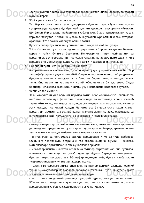                33
«тигиз»   булган   пайтда   хам   етарли   даражада   хизмат   килиш   даражсида   етарли
булиши керак. 
2. Ж ой  к у пли ги  ва « бу ш  полк алар»
Хар   бир   витрина,   полка   тулик   тулдирилган   булиши   шарт.   «Буш   полкалар»   ва
супермакетда   хаддан   зиёд   буш   жой   куплиги   дефицит   таъсуортини   уйготади.
Шу   билан   бирга   савдо   майдонини   тирбанд   килиб   хам   тулдирмаслик   керак:
харидор махсулотни айланиб кура билиш, узокдан кура олиши керак. Каторлар
орасидан 3 та одам бемалол ута олиши лозим. 
3. К у рсатк и члар йу к ли ги  ва бу ли м ларни нг нок у лай  ж ой лаш у лари .
У  ёки   бошка   махсулотни  харид  килиш   учун   мижоз   бирданига  тушуна   билиши
керак   –   кайси   булимга   боришни.   Булимларнинг   тугри   жойлашгани   ва
курсаткичлар супермаркетнинг сотувлар хажмини кутаради. Доим ёдда тутинг:
харидор бир махсулотни кидириш учун вактини сарфлашни истамайди.   
4. Парти яни  ту ли к  соти б юбори ш га х арак ат
Ассортиментнинг янгиланиши, бу харидорлар учун супермаркетга яна бир бор
ташриф буюуриши учун яхши сабаб. Олдинги партияни хали сотиб улгурмаган
булсангиз   хам   янги   махсулотларга   буюртма   беринг:   охирги   махсулотигача,
тулик   бир   партияни   хаммасини   сотиб   юборишингиз   бу   даргумон.   Сизда
барибир, келажакда реализации килиш учун, кандайдир колдиклар булади.
5. Чеги рм алар й у к ли ги
Эски   махсулотни   уша   олдинги   нархида   сотиб   юбормокчимисиз?   Колдикларга
нисбатан   эхтиёж   йук,   факатгина   омборхонада   ва   витринада   жойни   эгаллаб
туришибти   холос,   колаверса   харидорларни   умуман   кизиктирмаяпти.   Купинча
эски   махсулот   сотилмай   колади.   Чегирма   эса   бу   ерда   сизга   яхши   хизмат
курсатиши   мумкин:   сиз   осилиб   колган   махсулотларни   сотасиз,   омборхона   ва
витриналарда жойни бушатасиз, ва мижозларни жалб кила оласиз.
-   махсулотларни   тугри   жойлаштирганингизга   яъни,   сизга   максимал   даражада
даромад   келтирадиган   махсулотлар   энг   куринарли   жойларда,   арзонлари   эма
теппа ва пас кисмларда жойлашганига ишонч хосил килинг;
-   янгиликлар   ва   чегирмалар   хакида   харидорларни   уз   вактида   хабардор
этишингиз   лозим:   буни   витрина   енида   амалга   ошириш   мумкин   –   реклама
материаллари ёрдамида ёки смс жунатмалар оркали;
-   мижозларингизга   нисбатан   кераклича   эътибор   ажратинг:   хар   бир   булимда,
мижозларга   танлашда   ва   синаб   куришда   ёрдам   берадиган   консультант
булиши   шарт,   кассалар   эса   2-3   нафар   одамдан   зиёд   булган   навбатларни
тугдирмасликлари учун тез ишлашлари лозим. 
-   тозалик   ва   сарамжонликка   риоя   килинг:   поллар   доимий   равишда   ювилиб
туриши,   махсулотлар   полкаларда   сарамжон   тахланган   булиши,   супермаркет
эса дакикасигача аник бир вактда очилиши керак. 
-   ассортиментни   доимий   равишда   тулдириб   туринг,   махсулотларингизнинг
90%   ни   тез   сотиладиган   актуал   махсулотлар   ташкил   этиши   лозим,   акс   холда
харидорларингиз бошка савдо нуктасига утиб кетишади.
Б.Тураев 