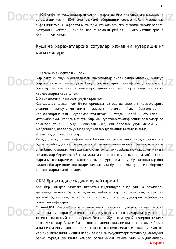                34
- 100% сифатли махсулотларни  сотинг:  маркетда  биргина  сифатсиз  махсулот  –
сотувларни   кескин   50%   гача   тушириб   юборишини   кафолатлайди.   Агарда   сиз
сифатнинг   тулик   кафолатини   такдим   эта   олмасангиз,   у   холда   харидорларга,
махсулотни   кайтариш   ёки   бошкасига   алмаштириб   олиш   имкониятини   яратиб
беришингиз лозим. 
Кушича   харажатларсиз   сотувлар   хажмини   кутаришнинг
янги гоялари
1. К апк онси з « бепу л пи ш лок »
Бир   пайт,   уй   учун   мулжалланган   махсулотлар   билан   савдо   килувчи,   машхур
бир   магазин   –   хамма   учун   бепул   бисквитларни   таклиф   этди,   шу   оркали
болалар   ва   уларнинг   ота-оналари   диккатини   узиг   торта   олди   ва   узига
харидорларни каратолган.
2. Х ари дорни нг  х ам рох и  у чу н « к ресло»
Харидорлар   камдан   кам   ёлгиз   юришади,   ва   одатда   уларнинг   хамрохларига
сизнинг   махсулотингизнинг   умуман   кизиги   йук.   Хамрохлар   -
харидорларингизни   супермаркетингиздан   тезда   олиб   кетишларини
истамайсизми?   Уларга   маълум   бир   машгулотлар   таклиф   этинг:   телевизор   ва
эркаклар   утириши   учун   ихчамрок   жой,   ёш   болалар   учун   ихчам   уйин
майдончаси, аёллар учун мода журналлар тупламини таклиф килинг.
3. Ностандарт к аф олатлар.
Харидорга   кушимча   кафолатлар   беринг   ва   сиз   –   янги   харидорларга   эга
буласиз.   «Агарда   биз   товук-грилни   30   дакика   ичида   ектазиб   бермасак   –   у   сиз
учун бепул булади», «Агарда сиз билан купол мунособатда булишдими  – сизга
чегирмалар   берамиз»,   «Бошка   магазинда   арзонрогини   курдингизми?   –   сизга
фаркини   кайтарамиз!».   Тажриба   шуни   курсатадики,   ушбу   кафолатларнинг
амалда   бажарилиши   холатлари   камдан   кам   булади,   аммо   уларнинг   борлиги
харидорларни жалб килади. 
CRM  ёрдамида фойдани купайтиринг!
Хар   бир   конкрет   мижозга   нисбатан   индивидуал   ёндошувгина   сезиларли
даражада   натижа   бериши   мумкин.   Албатта,   хар   бир   мижозни,   у   хаттоки
доимий   булса   хам,   эслиб   колиш   кийинт,   шу   боис   дастурий   асбобларни
ишлатиш авфзалрок. 
Online - CRM   Класс-365   сизга   мижозлар   базасини   тузишга   хамда,   асосий
аудиторияни   ажратиб   олишга,   энг   сотувларнинг   энг   самарали   усулларини
топишга   ва   жорий   этишга   ёрдам   беради.   Жуда   хам   кулай   кидириш   тизими
сизга   мижозлар   базаси   билан   ишлаетганингизда   аниклиги   ва   тезлиги   билан
ишингизни   енгиллаштиради.   Контрагент   карточкасидаги   изохлар   тизими   эса
хар  бир  мижознинг  кизикишлари   ва  бошка  хусусиятлари  тугрисида  маълумот
бериб   туради.   Уз   ичига   камраб   олган   e - Mail   хамда   SMS   –   жунатмалари
Б.Тураев 
