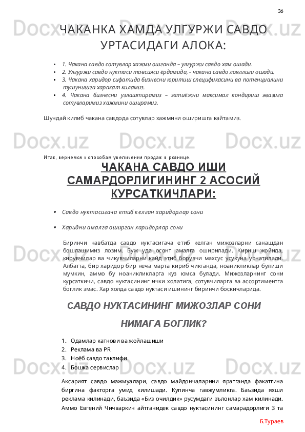                36
ЧАК АНК А Х АМДА УЛГ УРЖ И САВДО
УРТАСИДАГ И АЛОК А:
 1. Чакана савдо сотувлар хажми ошганда – улгуржи савдо хам ошади.
 2. Улгуржи савдо нуктаси тавсияси ёрдамида, - чакана савдо лояллиги ошади. 
 3. Чакана харидор сифатида бизнесни юритиш спецификасини ва потенциалини
тушунишга харакат киламиз. 
 4.   Чакана   бизнесни   узлаштирамиз   –   эхтиёжни   максимал   кондириш   эвазига
сотувларимиз хажмини оширамиз.
Шундай килиб чакана савдода сотувлар хажмини оширишга кайтамиз.
Итак, вернемся к способам увеличения продаж в рознице.  
ЧАКАНА САВДО ИШИ
САМАРДОРЛИГИНИНГ 2 АСОСИЙ
КУРСАТКИЧЛАРИ:
Савдо нук тасигача е тиб к ел ган харидорл ар сони

Х аридни ам ал га оширган харидорл ар сони
Биринчи   навбатда   савдо   нуктасигача   етиб   келган   мижозларни   санашдан
бошлашимиз   лозим.   Буж   уда   осонт   амалга   оширилади.   Кириш   жойида,
кирувчилар   ва   чикувчиларни   кайд   этиб   борувчи   махсус   усукуна   урнатилади.
Албатта,   бир  харидор   бир  неча   марта  кириб   чикганда,  ноаникликлар   булиши
мумкин,   аммо   бу   ноаникликларга   куз   юмса   булади.   Мижозларнинг   сони
курсаткичи,  савдо  нуктасининг  ички   холатига,   сотувчиларга   ва  ассортиментга
боглик эмас. Хар холда савдо нуктаси ишининг биринчи боскичларида. 
САВДО НУКТАСИНИНГ МИЖОЗЛАР СОНИ 
НИМАГА БОГЛИК?
1. Одамлар катнови ва жойлашиши 
2. Реклама ва  PR
3. Ноёб савдо таклифи
4. Бошка сервислар
Аксарият   савдо   мажмуалари,   савдо   майдончаларини   яратганда   факатгина
биргина   факторга   умид   килишади.   Купинча   гавжумликга.   Баъзида   яхши
реклама килинади, баъзида «Биз очилдик» русумдаги эълонлар хам килинади.
Аммо   Евгений   Чичваркин   айтганидек   савдо   нуктасининг   самарадорлиги   3   та
Б.Тураев 
