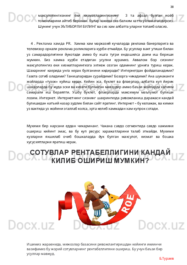                38
махсулотингизнинг   ёки   хизматларингизнинг     3   та   афзал   булган   ноёб
томонларини айтиб бераман. Булар хакида сиз балким хатто уйламагандирсиз.
Шунинг учун ЭЪТИБОРЛИ БУЛИНГ ва сиз хам албатта уларни топаиб оласиз. 
      4   .   Рек лам а   х ам да   PR .     Хамма   хам   марказий   кучаларда   реклама   банерларига   ва
телевизор оркали реклама роликларига курби етмайди. Бу усуллар вакт утиши билан
уз   самарадорлигини   йукотади   аммо   бу   ишга   тугри   ендошилса   доим   иш   бериши
мумкин.   Биз   хамма   курби   етадиган   усулни   курамиз.   Аввалом   бор   сизнинг
махсулотингиз   еки   хизматларингизга   эхтиеж   сезган   одамнинг   урнига   туриш   керак.
Шахарнинг   каерида   унга   керак   булганини   кидиради?   Интернетдан   фойдаланадими?
Газета сотиб оладими? Танишларидан сурайдими? Бозорга чикадими? Ана шунаканги
жойларда   «тузок»   куйиш   керак.   Кейин   эса,   буклет   ва   флаерлар,   албатта   куп   йирик
шахарларда бу жуда эски ва кизиги булмаган мавзудир аммо баъзи жойларда халиям
самарали   иш   бераяпти.   Ушбу   буклет,   флаерларда   максимум   маълумот   булиши
лозим. Интернет. Интернетнинг сизнинг шахрингизда ривожланиш даражаси кандай
булишидан катъий назар зудлик билан сайт яратинг. Интернет – бу келажак, ва кимки
уз вактида уз жойини эгаллаб колса, эрта келиб хаммадан хам купрок сотади. 
Мухими   бир   нарсани   еддан   чикармнанг.   Чакана   савдо   сегментида   савдо   хажмини
ошириш   кийинт   эмас,   ва   бу   куп   ресурс   харажатларини   талаб   этмайди.   Мухими
кузларни   яхшилаб   очиб   бошкаларда   йук   булган   махсулот,   хизмат   ва   бошка
хусусиятларни яратиш керак. 
СОТУВЛАР РЕНТАБЕЛЛИГИНИ КАНДАЙ
КИЛИБ ОШИРИШ МУМКИН?
Ишимиз жараенида, мижозлар базасини ривожлантиришдан кейинги икиинчи 
вазифамиз бу жорий сотувларнинг рентабеллигини ошириш. Бу учун баъзи бир 
усуллар мавжуд.
Б.Тураев 