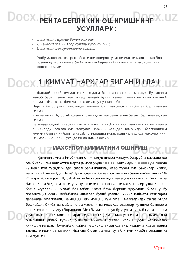                39
РЕНТАБЕЛЛИКНИ ОШИРИШНИНГ
УСУЛЛАРИ:
 1. Ким м ат нархл ар бил ан ишл аш;
 2. Че к даги поз ициял ар сонини к упайтириш;
 3. Ким м ат м ахсул отл арни сотиш.
Ушбу маколада эса, рентабелликни ошириш учун хизмат киладиган хар бир 
усулни куриб чикамиз. Ушбу ишнинг барча кийинчиликлари ва сирларини 
ошкор киламиз. 
1. КИММАТ НАРХЛАР БИЛАН ИШЛАШ
«Канадй   килиб   киммат   стоиш   мумкин?»   деган   саволлар   мавжуд.   Бу   саволга
жавоб   бериш   учун,   келинглар,   кандай   йулни   куллаш   мумкинлигини   тушиниб
оламиз. «Нарх» ва «Кимматлик» деган тушунчалар бор.
Нарх   –   бу   сотувчи   томонидан   маълум   бир   махсулотга   нисбатан   белгиланган
киймат.
Кимматлик   -     бу   сотиб   олувчи   томонидан   махсулотга   нисбатан     белгиланадиган
киймат.
Бу   жудда   оддий.   «Нарх»   -   «кимматлик»   га   нисбатан   мос   келганда   харид   амалга
оширилади.   Агарда   сиз   махсулот   нархини   харидор   томонидан   белгиланиши
мумкин булган киймат га караб тугирлашни истамасангиз, у холда махсулотнинг
кийматини ошириш устида ишлашимиз лозим. 
МАХСУЛОТ КИЙМАТИНИ ОШИРИШ
 Купчилигимизга Кирби чангютгич сотувчилари маълум. Улар уйга киришганда
олиб келишган  чангютгич  нархи  (мисол  учун)  100   000 максимум  150   000 сум.  Уларга
«у   нечи   пул   туради?»   деб   савол   беришганида,   улар   турли   хил   бахонлар   килиб,
нархини айтишмайди. Нега? Чунки сизнинг бу чангютгичга нисбатан кийматингиз 10-
20 маротаба пасрок. Шу сабаб якин бир соат ичиида менеджер сизнинг кийматингиз
билан   ишлайди,   аникроги   уни   купайтиришга   харакат   килади.   Таъсир   утказишнинг
барча   усулларини   куллай   бошлайди.   Одам   бахо   бериши   хусусияти   билан   ушбу
презентация   соати   мобайнида   нималар   булиб   утади?     Унинг   киймати   сезиларли
даражада   кутарилади.   Ва   400   000   ёки   450   000   сум   тулаш   максадлидек   фараз   этила
бошлайди.   Окибатда   маблаг   етишмаслиги   натижасида   одамлар   купинча   банкларга
кредителар олши учун боришади. Мен бу мисолни, ушбу усулни куллаб кувватлашим
учун   эмас,   балки   мисоли   тарикасида   келтирдим.     Махсулотингизнинг   кийматини
оширишни   уйлаб   куринг,   ушанда   мижозни   ушлаб   колиш   учун   чегирмалар
килишингиз   шарт   булмайди.   Киймат   ошириш   сифатида   сиз,   кушимча   хизматларни
таклиф   этишингиз   мумкин,   ёки   сиз   билан   ишлаш   кулайлигини   хисобга   олишингиз
хам мумкин.
Б.Тураев 