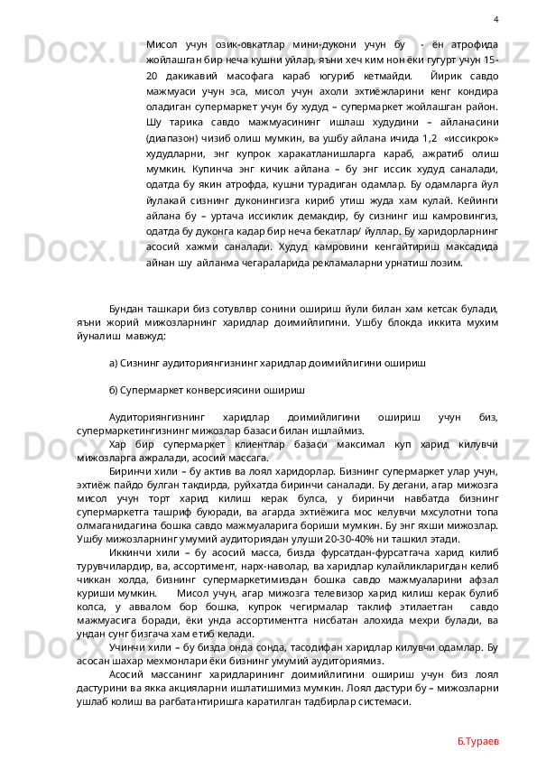                4
Мисол   учун   озик-овкатлар   мини-дукони   учун   бу     -   ён   атрофида
жойлашган бир неча кушни уйлар, яъни хеч ким нон ёки гугурт учун 15-
20   дакикавий   масофага   караб   югуриб   кетмайди.     Йирик   савдо
мажмуаси   учун   эса,   мисол   учун   ахоли   эхтиёжларини   кенг   кондира
оладиган   супермаркет   учун   бу   худуд   –   супермаркет   жойлашган   район.
Шу   тарика   савдо   мажмуасининг   ишлаш   худудини   –   айланасини
(диапазон)  чизиб олиш мумкин,  ва  ушбу айлана  ичида  1,2   «иссикрок»
худудларни,   энг   купрок   харакатланишларга   караб,   ажратиб   олиш
мумкин.   Купинча   энг   кичик   айлана   –   бу   энг   иссик   худуд   саналади,
одатда   бу   якин   атрофда,   кушни   турадиган   одамлар.   Бу   одамларга   йул
йулакай   сизнинг   дуконингизга   кириб   утиш   жуда   хам   кулай.   Кейинги
айлана   бу   –   уртача   иссиклик   демакдир,   бу   сизнинг   иш   камровингиз,
одатда бу дуконга кадар бир неча бекатлар/ йуллар. Бу харидорларнинг
асосий   хажми   саналади.   Худуд   камровини   кенгайтириш   максадида
айнан шу  айланма чегараларида рекламаларни урнатиш лозим.
Бундан  ташкари   биз  сотувлвр  сонини  ошириш   йули  билан  хам  кетсак  булади,
яъни   жорий   мижозларнинг   харидлар   доимийлигини.   Ушбу   блокда   иккита   мухим
йуналиш  мавжуд:
а) Сизнинг аудиториянгизнинг харидлар доимийлигини ошириш
б) Супермаркет конверсиясини ошириш
Аудиториянгизнинг   харидлар   доимийлигини   ошириш   учун   биз,
супермаркетингизнинг мижозлар базаси билан ишлаймиз.
Хар   бир   супермаркет   клиентлар   базаси   максимал   куп   харид   килувчи
мижозларга ажралади, асосий массага.
Биринчи хили – бу актив ва лоял харидорлар. Бизнинг супермаркет улар учун,
эхтиёж пайдо булган такдирда, руйхатда биринчи саналади. Бу дегани, агар мижозга
мисол   учун   торт   харид   килиш   керак   булса,   у   биринчи   навбатда   бизнинг
супермаркетга   ташриф   буюради,   ва   агарда   эхтиёжига   мос   келувчи   мхсулотни   топа
олмаганидагина бошка савдо мажмуаларига бориши мумкин. Бу энг яхши мижозлар.
Ушбу мижозларнинг умумий аудиториядан улуши 20-30-40% ни ташкил этади.
Иккинчи   хили   –   бу   асосий   масса,   бизда   фурсатдан-фурсатгача   харид   килиб
турувчилардир, ва, ассортимент, нарх-наволар, ва харидлар кулайликларигдан келиб
чиккан   холда,   бизнинг   супермаркетимиздан   бошка   савдо   мажмуаларини   афзал
куриши мумкин.   Мисол   учун,   агар   мижозга   телевизор   харид   килиш   керак   булиб
колса,   у   аввалом   бор   бошка,   купрок   чегирмалар   таклиф   этилаетган     савдо
мажмуасига   боради,   ёки   унда   ассортиментга   нисбатан   алохида   мехри   булади,   ва
ундан сунг бизгача хам етиб келади.
Учинчи хили – бу бизда онда сонда, тасодифан харидлар килувчи одамлар. Бу
асосан шахар мехмонлари ёки бизнинг умумий аудиториямиз. 
Асосий   массанинг   харидларининг   доимийлигини   ошириш   учун   биз   лоял
дастурини ва якка акцияларни ишлатишимиз мумкин. Лоял дастури бу – мижозларни
ушлаб колиш ва рагбатантиришга каратилган тадбирлар системаси.
Б.Тураев 