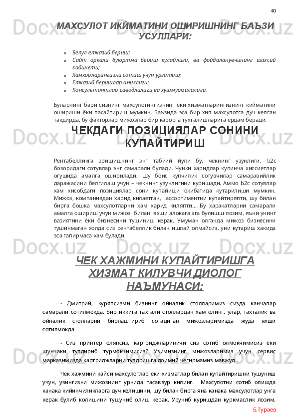                40
МАХСУЛОТ ИКЙМАТИНИ ОШИРИШНИНГ БАЪЗИ
УСУЛЛАРИ:
o Бепул етказиб бериш;
o Сайт   оркали   буюртма   бериш   кулайлиги,   ва   фойдаланувчининг   шахсий
кабинети;
o Хамкорларингизни сотиш учун ургатиш;
o Етказиб беришлар аниклиги;
o Консультантлар саводлилиги ва хушмуомилалиги .
Буларнинг  бари  сизнинг  махсулотингизнинг ёки  хизматларингизнинг кийматини
ошириши   ёки   пасайтириш   мумкин.   Баъзида   эса   бир   хил   махсулотга   дуч   келган
такдирда, бу факторлар мижозлар бир карорга тухталишларига ердам беради. 
ЧЕКДАГИ ПОЗИЦИЯЛАР СОНИНИ
КУПАЙТИРИШ
Рентабелликга   эришишнинг   энг   табиий   йули   бу,   чекнинг   узунлиги.   b 2 c
бозоридаги   сотувлар   энг   самарали   булади.   Чунки   харидлар   купинча   хиссиетлар
огушида   амалга   оширилади.   Шу   боис   купчилик   сотувчилар   самаравийлик
даражасини  белгилаш  учун  –   чекнинг   узунлигини   куришади.   Аммо   b 2 c   сотувлар
хам   хисобдаги   позициялар   сони   купайиши   окибатида   кутарилиши   мумкин.
Мижоз,   компаниядан   харид   килаетган,     ассортиментни   купайтиряпти,   шу   билан
бирга   бошка   махсулотларни   хам   харид   киляпти…   Бу   харакатларни   самарали
амалга ошириш учун мижоз  билан  яхши алокага эга булишш лозим, яъни унинг
вазиятини   ёки   бизнесини   тушиниш   керак.   Умуман   олганда   мижоз   бизнесини
тушинмаган  холда сиз рентабеллик билан ишлай олмайсиз,  уни кутариш хакида
эса гапирмаса хам булади. 
ЧЕК ХАЖМИНИ КУПАЙТИРИШГА
ХИЗМАТ КИЛУВЧИ ДИОЛОГ
НАЪМУНАСИ:
-   Дмитрий,   куряпсизми   бизнинг   ойналик   столларимиз   сизда   канчалар
самарали   сотилмокда.   Бир   иккита   тахтали   столлардан   хам   олинг,   улар,   тахталик   ва
ойналик   столларни   бирлаштириб   сотадиган   мижозларимизда   жуда   яхши
сотилмокда. 
-   Сиз   принтер   оляпсиз,   картриджлариничи   сиз   сотиб   олмокчимисиз   ёки
шунчаки   тулдириб   турмокчимисиз?   Узимизнинг   мижозларимиз   учун   сервис
марказимизда картриджларни тулдришга доимий чегирмамиз мавжуд . 
Чек хажмини кайси махсулотлар еки хизматлар билан купайтиришни тушуниш
учун,   узингизни   мижознинг   урнида   тасаввур   килинг.     Махсулотни   сотиб   олишда
канака кийинчиликларга дуч келишини, шу билан бирга яна канака махсулотлар унга
керак   булиб   колишини   тушуниб   олиш   керак.   Уруниб   куришдан   куркмаслик   лозим.
Б.Тураев 