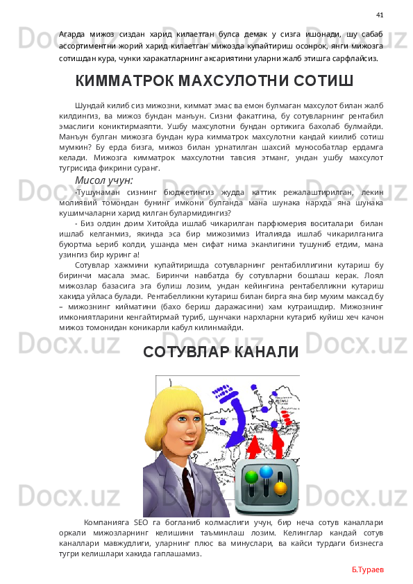                41
Агарда   мижоз   сиздан   харид   килаетган   булса   демак   у   сизга   ишонади,   шу   сабаб
ассортиментни  жорий  харид  килаетган мижозда  купайтириш  осонрок,  янги  мижозга
сотишдан кура, чунки харакатларнинг аксариятини уларни жалб этишга сарфлайсиз. 
КИММАТРОК МАХСУЛОТНИ СОТИШ
Шундай килиб сиз мижозни, киммат эмас ва емон булмаган махсулот билан жалб
килдингиз,   ва   мижоз   бундан   манъун.   Сизни   факатгина,   бу   сотувларнинг   рентабил
эмаслиги   кониктирмаяпти.   Ушбу   махсулотни   бундан   ортикига   бахолаб   булмайди.
Манъун   булган   мижозга   бундан   кура   кимматрок   махсулотни   кандай   киилиб   сотиш
мумкин?   Бу   ерда   бизга,   мижоз   билан   урнатилган   шахсий   мунособатлар   ердамга
келади.   Мижозга   кимматрок   махсулотни   тавсия   этманг,   ундан   ушбу   махсулот
тугрисида фикрини суранг. 
Мисол учун:
-Тушунаман   сизнинг   бюджетингиз   жудда   каттик   режалаштирилган,   лекин
молиявий   томондан   бунинг   имкони   булганда   мана   шунака   нархда   яна   шунака
кушимчаларни харид килган булармидингиз?
-   Биз   олдин   доим   Хитойда   ишлаб   чикарилган   парфюмерия   воситалари     билан
ишлаб   келганмиз,   якинда   эса   бир   мижозимиз   Италияда   ишлаб   чикарилганига
буюртма   ьериб   колди,   ушанда   мен   сифат   нима   эканлигини   тушуниб   етдим,   мана
узингиз бир куринг а!
Сотувлар   хажмини   купайтиришда   сотувларнинг   рентабиллигини   кутариш   бу
биринчи   масала   эмас.   Биринчи   навбатда   бу   сотувларни   бошлаш   керак.   Лоял
мижозлар   базасига   эга   булиш   лозим,   ундан   кейингина   рентабелликни   кутариш
хакида уйласа булади.  Рентабелликни кутариш билан бирга яна бир мухим максад бу
–   мижознинг   кийматини   (бахо   бериш   даражасини)   хам   кутраишдир.   Мижознинг
имкониятларини   кенгайтирмай  туриб,  шунчаки   нархларни  кутариб   куйиш  хеч  качон
мижоз томонидан коникарли кабул килинмайди. 
СОТУВЛАР КАНАЛИ
Компанияга   SEO   га   богланиб   колмаслиги   учун,   бир   неча   сотув   каналлари
оркали   мижозларнинг   келишини   таъминлаш   лозим.   Келинглар   кандай   сотув
каналлари   мавжудлиги,   уларнинг   плюс   ва   минуслари,   ва   кайси   турдаги   бизнесга
тугри келишлари хакида гаплашамиз. 
Б.Тураев 