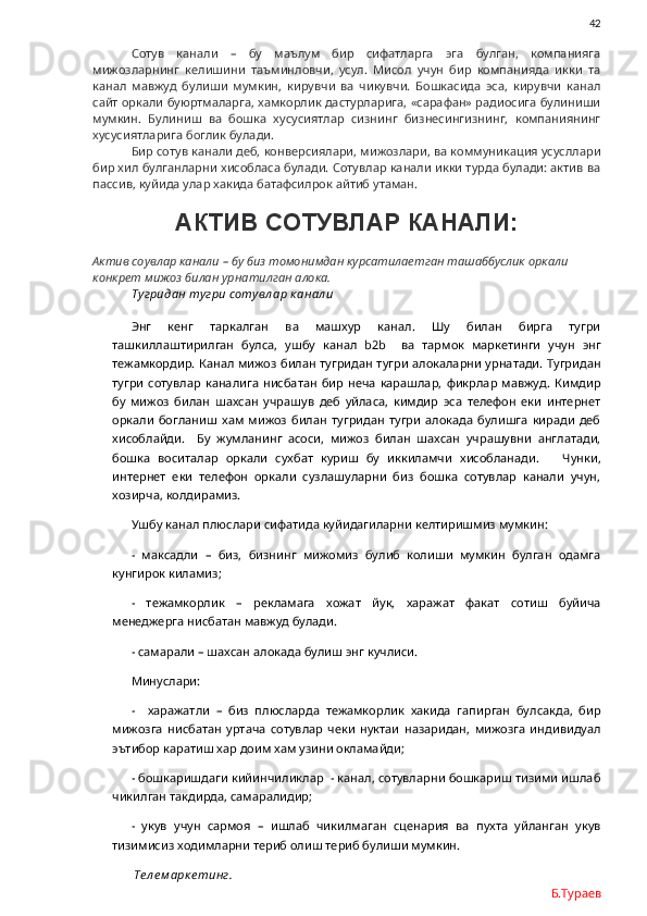                42
Сотув   канали   –   бу   маълум   бир   сифатларга   эга   булган,   компанияга
мижозларнинг   келишини   таъминловчи,   усул.   Мисол   учун   бир   компанияда   икки   та
канал   мавжуд   булиши   мумкин,   кирувчи   ва   чикувчи.   Бошкасида   эса,   кирувчи   канал
сайт оркали буюртмаларга, хамкорлик дастурларига, «сарафан» радиосига булиниши
мумкин.   Булиниш   ва   бошка   хусусиятлар   сизнинг   бизнесингизнинг,   компаниянинг
хусусиятларига боглик булади. 
Бир сотув канали деб, конверсиялари, мижозлари, ва коммуникация усусллари
бир хил булганларни хисобласа булади. Сотувлар канали икки турда булади: актив ва
пассив, куйида улар хакида батафсилрок айтиб утаман.
АКТИВ СОТУВЛАР КАНАЛИ:
Актив соувлар канали – бу биз томонимдан курсатилаетган ташаббуслик оркали 
конкрет мижоз билан урнатилган алока. 
Тугридан тугри сотувл ар к анал и
Энг   кенг   таркалган   ва   машхур   канал.   Шу   билан   бирга   тугри
ташкиллаштирилган   булса,   ушбу   канал   b 2 b     ва   тармок   маркетинги   учун   энг
тежамкордир. Канал мижоз билан тугридан тугри алокаларни урнатади. Тугридан
тугри   сотувлар   каналига   нисбатан   бир   неча   карашлар,   фикрлар   мавжуд.   Кимдир
бу   мижоз   билан   шахсан   учрашув   деб   уйласа,   кимдир   эса   телефон   еки   интернет
оркали   богланиш   хам   мижоз   билан   тугридан   тугри   алокада   булишга   киради   деб
хисоблайди.     Бу   жумланинг   асоси,   мижоз   билан   шахсан   учрашувни   англатади,
бошка   воситалар   оркали   сухбат   куриш   бу   иккиламчи   хисобланади.       Чунки,
интернет   еки   телефон   оркали   сузлашуларни   биз   бошка   сотувлар   канали   учун,
хозирча, колдирамиз. 
Ушбу канал плюслари сифатида куйидагиларни келтиришмиз мумкин:
-   максадли   –   биз,   бизнинг   мижомиз   булиб   колиши   мумкин   булган   одамга
кунгирок киламиз;
-   тежамкорлик   –   рекламага   хожат   йук,   харажат   факат   сотиш   буйича
менеджерга нисбатан мавжуд булади.
- самарали – шахсан алокада булиш энг кучлиси.
Минуслари: 
-     харажатли   –   биз   плюсларда   тежамкорлик   хакида   гапирган   булсакда,   бир
мижозга   нисбатан   уртача   сотувлар   чеки   нуктаи   назаридан,   мижозга   индивидуал
эътибор каратиш хар доим хам узини окламайди;
- бошкаришдаги кийинчиликлар  - канал, сотувларни бошкариш тизими ишлаб
чикилган такдирда, самаралидир;
-   укув   учун   сармоя   –   ишлаб   чикилмаган   сценария   ва   пухта   уйланган   укув
тизимисиз ходимларни териб олиш териб булиши мумкин. 
  Те л е м арк е тинг.
Б.Тураев 
