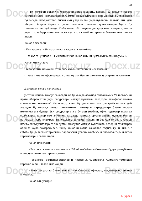                43
  Бу-   телефон   оркали   мижозларни   актив   кидириш   канали.   Бу   канални   «совук
кунгирок» деб номласа буларди, аммо «совук кунгирок» лар максади бу мижозлар
тугрисида   маълумотлар   йигиш   еки   улар   билан   учрашувларни   ташкил   этишдан
иборат.   Агарда   барча   сотувлар   асосида   телефон   кунгироклари   булса   бу
телемаркетинг   дейилади.   Ушбу   канал   b 2 c   сотувларда   жуда   хам   самарали,   мисол
учун   провайдер   шахарликларга   кунгирок   килиб   интернетга   богланишни   тавсия
этади. 
Канал плюслари:
- Кам харажат – биз юришларга харажат килмаймиз;
- Тез йулга куйилади – 1-2 хафта ичида канал ишини йулга куйиб олиш мумкин.
Канал минуслари:
- Махсулотни намойиш этишдаги имкониятларнинг чеклангани;
-  Факатгина телефон оркали сотиш мумкн булган махсулот турларининг камлиги.
Д ил е рл ик  сотув к анал л ари.
    Бу сотиш канали махсус саналади, ва бу хакида алохида гаплашамиз. Уз тармогини
яратиш/барпо   этиш   учун   ресурслари   мавжуд   булмаган   такдирда,   вазифалар   бошка
компанияга   таксимлаб   берилади,   яъни   бу   дилерлик   еки   дистрибюторлик   деб
аталади.   Бу   холатда   дилер   махсулотнинг   потенциал   харидорлари   билан   ишлаш
имконига   эга   булади   ёки   ресурсларга   эга   булади   (маблаг,   офис,   одамлар   в.х.к)   ва
ушбу   курсаткичлар   компаниянинг   уз   савдо   тармоги   оркали   эриши   мумкин   булган
натижадан   кура   яхширок     натижаларга   эришиш   имконини   бериши   мумкин.   Юкори
истеъмол хусусиятларига эга булган махсулот мавжуд булганида, бозорни тез камраб
олишда   жуда   самаралидир.   Ушбу   канални   актив   каналлар   сафига   кушишимнинг
сабаби бу, дилерлик тармогини барпо этиш, уларни жалб этиш ривожлантириш актив
харакатларни талаб этади. 
Канал плюслари:
- Тез рифожланиш имконияти  –  2-3 ой  мобайнида бизнесни будун республика
микесида ривожлантириш мумкин.
- Тежамкор – регионал офисларнинг персонлига, ривожланишига сиз томондан
харажат килиш талаб этилмайди;
-   Янги   ресурслар   билан   ишлаш   –   маблаглар,   офислар,   ходимлар   потенциал
мижозлар.
Канал минуслари:
Б.Тураев 