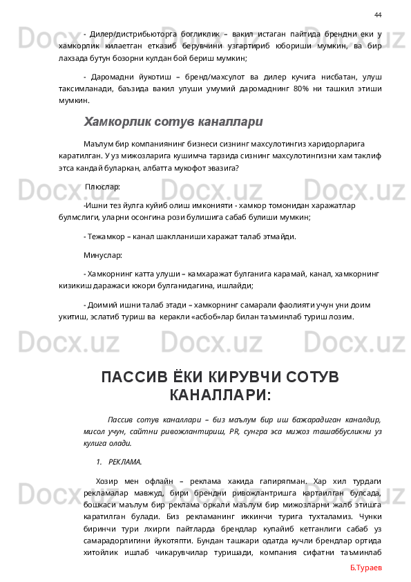                44
-   Дилер/дистрибьюторга   богликлик   –   вакил   истаган   пайтида   брендни   еки   у
хамкорлик   килаетган   етказиб   берувчини   узгартириб   юбориши   мумкин,   ва   бир
лахзада бутун бозорни кулдан бой бериш мумкин;
-   Даромадни   йукотиш   –   бренд/махсулот   ва   дилер   кучига   нисбатан,   улуш
таксимланади,   баъзида   вакил   улуши   умумий   даромаднинг   80%   ни   ташкил   этиши
мумкин.  
  Хамкорлик сотув каналлари
Маълум бир компаниянинг бизнеси сизнинг махсулотингиз харидорларига 
каратилган. У уз мижозларига кушимча тарзида сизнинг махсулотингизни хам таклиф
этса кандай буларкан, албатта мукофот эвазига? 
 Плюслар: 
-Ишни тез йулга куйиб олиш имконияти - хамкор томонидан харажатлар 
булмслиги, уларни осонгина рози булишига сабаб булиши мумкин;
- Тежамкор – канал шаклланиши харажат талаб этмайди.
Минуслар:
- Хамкорнинг катта улуши – камхаражат булганига карамай, канал, хамкорнинг 
кизикиш даражаси юкори булганидагина, ишлайди;
- Доимий ишни талаб этади – хамкорнинг самарали фаолияти учун уни доим 
укитиш, эслатиб туриш ва  керакли «асбоб»лар билан таъминлаб туриш лозим.
ПАССИВ ЁКИ КИРУВЧИ СОТУВ
КАНАЛЛАРИ:
Пассив   сотув   каналлари   –   биз   маълум   бир   иш   бажарадиган   каналдир,
мисол   учун,   сайтни   ривожлантириш,   PR ,   сунгра   эса   мижоз   ташаббусликни   уз
кулига олади. 
1. РЕКЛАМА.
Хозир   мен   офлайн   –   реклама   хакида   гапиряпман.   Хар   хил   турдаги
рекламалар   мавжуд,   бири   брендни   ривожлантришга   картаилган   булсада,
бошкаси   маълум   бир   реклама   оркали   маълум   бир   мижозларни   жалб   этишга
каратилган   булади.   Биз   рекламанинг   иккинчи   турига   тухталамиз.   Чунки
биринчи   тури   лхирги   пайтларда   брендлар   купайиб   кетганлиги   сабаб   уз
самарадорлигини   йукотяпти.   Бундан   ташкари   одатда   кучли   брендлар   ортида
хитойлик   ишлаб   чикарувчилар   туришади,   компания   сифатни   таъминлаб
Б.Тураев 