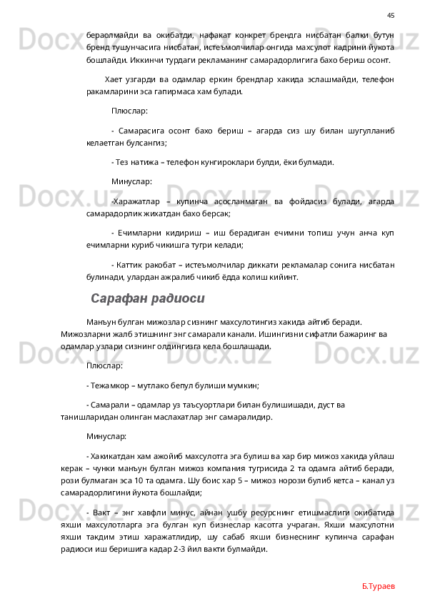                45
бераолмайди   ва   окибатди,   нафакат   конкрет   брендга   нисбатан   балки   бутун
бренд тушунчасига нисбатан, истеъмолчилар онгида махсулот кадрини йукота
бошлайди. Иккинчи турдаги рекламанинг самарадорлигига бахо бериш осонт. 
          Хает   узгарди   ва   одамлар   еркин   брендлар   хакида   эслашмайди,   телефон
ракамларини эса гапирмаса хам булади.
Плюслар:
-   Самарасига   осонт   бахо   бериш   –   агарда   сиз   шу   билан   шугулланиб
келаетган булсангиз;
- Тез натижа – телефон кунгироклари булди, ёки булмади.
Минуслар:
-Харажатлар   –   купинча   асосланмаган   ва   фойдасиз   булади,   агарда
самарадорлик жихатдан бахо берсак;
-   Ечимларни   кидириш   –   иш   берадиган   ечимни   топиш   учун   анча   куп
ечимларни куриб чикишга тугри келади;
- Каттик ракобат  – истеъмолчилар диккати  рекламалар сонига нисбатан
булинади, улардан ажралиб чикиб ёдда колиш кийинт.
 Сарафан радиоси
Манъун булган мижозлар сизнинг махсулотингиз хакида айтиб беради. 
Мижозларни жалб этишнинг энг самарали канали. Ишингизни сифатли бажаринг ва 
одамлар узлари сизнинг олдингизга кела бошлашади. 
Плюслар:
- Тежамкор – мутлако бепул булиши мумкин;
- Самарали – одамлар уз таъсуортлари билан булишишади, дуст ва 
танишларидан олинган маслахатлар энг самаралидир.
Минуслар:
- Хакикатдан хам ажойиб махсулотга эга булиш ва хар бир мижоз хакида уйлаш
керак   –   чунки   манъун   булган   мижоз   компания   тугрисида   2   та   одамга   айтиб   беради,
рози булмаган эса 10 та одамга. Шу боис хар 5 – мижоз норози булиб кетса – канал уз
самарадорлигини йукота бошлайди;
-   Вакт   –   энг   хавфли   минус,   айнан   ушбу   ресурснинг   етишмаслиги   окибатида
яхши   махсулотларга   эга   булган   куп   бизнеслар   касотга   учраган.   Яхши   махсулотни
яхши   такдим   этиш   харажатлидир,   шу   сабаб   яхши   бизнеснинг   купинча   сарафан
радиоси иш беришига кадар 2-3 йил вакти булмайди. 
Б.Тураев 