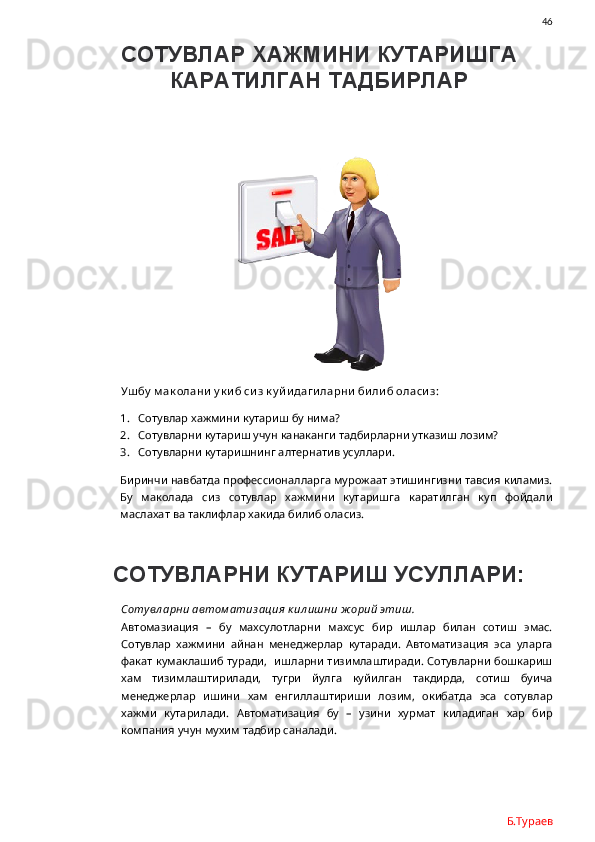                46
СОТУВЛАР ХАЖМИНИ КУТАРИШГА
КАРАТИЛГАН ТАДБИРЛАР
Ушбу  м ак олани  у к и б сиз к у й и даги ларни  би ли б оласи з:
1. Сотувлар хажмини кутариш бу нима?
2. Сотувларни кутариш учун канаканги тадбирларни утказиш лозим?
3. Сотувларни кутаришнинг алтернатив усуллари.
Биринчи навбатда профессионалларга мурожаат этишингизни тавсия киламиз.
Бу   маколада   сиз   сотувлар   хажмини   кутаришга   каратилган   куп   фойдали
маслахат ва таклифлар хакида билиб оласиз.
СОТУВЛАРНИ КУТАРИШ УСУЛЛАРИ:
Сотувл арни автом атиз ация  к ил ишни ж орий этиш.
Автомазиация   –   бу   махсулотларни   махсус   бир   ишлар   билан   сотиш   эмас.
Сотувлар   хажмини   айнан   менеджерлар   кутаради.   Автоматизация   эса   уларга
факат кумаклашиб туради,   ишларни тизимлаштиради. Сотувларни бошкариш
хам   тизимлаштирилади,   тугри   йулга   куйилган   такдирда,   сотиш   буича
менеджерлар   ишини   хам   енгиллаштириши   лозим,   окибатда   эса   сотувлар
хажми   кутарилади.   Автоматизация   бу   –   узини   хурмат   киладиган   хар   бир
компания учун мухим тадбир саналади.  
Б.Тураев 