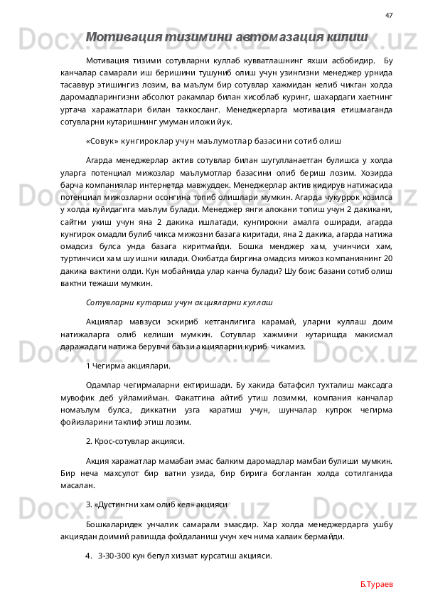                47
Мотивация тизимини автомазация килиш
Мотивация   тизими   сотувларни   куллаб   кувватлашнинг   яхши   асбобидир.     Бу
канчалар   самарали   иш   беришини   тушуниб   олиш   учун   узингизни   менеджер   урнида
тасаввур   этишингиз   лозим,   ва   маълум   бир   сотувлар   хажмидан   келиб   чикган   холда
даромадларингизни   абсолют   ракамлар   билан   хисоблаб   куринг,   шахардаги   хаетнинг
уртача   харажатлари   билан   таккосланг.   Менеджерларга   мотивация   етишмаганда
сотувларни кутаришнинг умуман иложи йук. 
« Сову к »  к у нги рок лар у чу н м аълу м отлар базаси ни  соти б оли ш
Агарда   менеджерлар   актив   сотувлар   билан   шугулланаетган   булишса   у   холда
уларга   потенциал   мижозлар   маълумотлар   базасини   олиб   бериш   лозим.   Хозирда
барча компаниялар интернетда мавжуддек. Менеджерлар актив кидирув натижасида
потенциал мижозларни осонгина  топиб олишлари мумкин. Агарда чукуррок козилса
у холда куйидагига  маълум булади. Менеджер янги алокани  топиш учун 2 дакикани,
сайтни   укиш   учун   яна   2   дакика   ишлатади,   кунгирокни   амалга   оширади,   агарда
кунгирок омадли булиб чикса мижозни базага киритади, яна 2 дакика, агарда натижа
омадсиз   булса   унда   базага   киритмайди.   Бошка   менджер   хам,   учинчиси   хам,
туртинчиси хам шу ишни килади. Окибатда биргина омадсиз мижоз компаниянинг 20
дакика вактини олди. Кун мобайнида улар канча булади? Шу боис базани сотиб олиш
вактни тежаши мумкин. 
Сотувл арни к утариш учун ак циял арни к ул л аш
Акциялар   мавзуси   эскириб   кетганлигига   карамай,   уларни   куллаш   доим
натижаларга   олиб   келиши   мумкин.   Сотувлар   хажмини   кутаришда   макисмал
даражадаги натижа берувчи баъзи акцияларни куриб  чикамиз. 
1 Чегирма акциялари. 
Одамлар   чегирмаларни   ектиришади.   Бу   хакида   батафсил   тухталиш   максадга
мувофик   деб   уйламийман.   Факатгина   айтиб   утиш   лозимки,   компания   канчалар
номаълум   булса,   диккатни   узга   каратиш   учун,   шунчалар   купрок   чегирма
фойизларини таклиф этиш лозим.
2. Крос-сотувлар акцияси. 
Акция харажатлар мамабаи эмас балким даромадлар мамбаи булиши мумкин.
Бир   неча   махсулот   бир   ватни   узида,   бир   бирига   богланган   холда   сотилганида
масалан. 
3. «Дустингни хам олиб кел» акцияси
Бошкаларидек   унчалик   самарали   эмасдир.   Хар   холда   менеджердарга   ушбу
акциядан доимий равишда фойдаланиш учун хеч нима халаик бермайди. 
4. 3-30-300 кун бепул хизмат курсатиш акцияси.
Б.Тураев 
