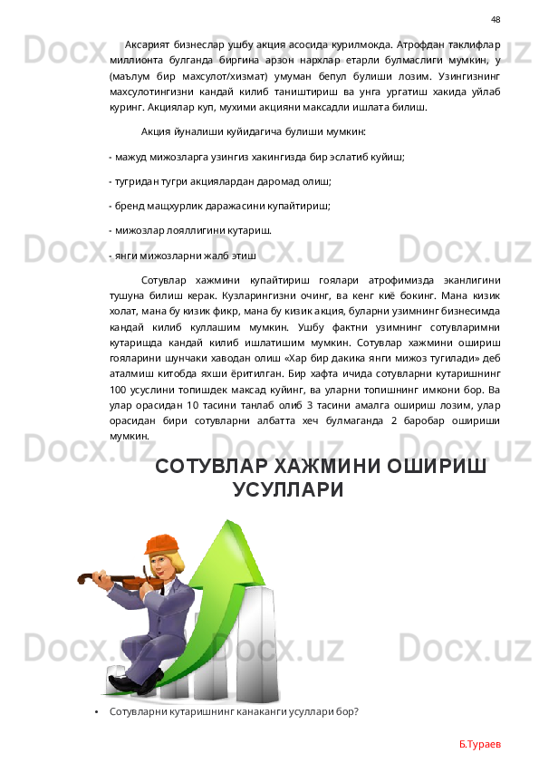                48
Аксарият  бизнеслар  ушбу акция асосида  курилмокда.  Атрофдан таклифлар
миллионта   булганда   биргина   арзон   нархлар   етарли   булмаслиги   мумкин,   у
(маълум   бир   махсулот/хизмат)   умуман   бепул   булиши   лозим.   Узингизнинг
махсулотингизни   кандай   килиб   таништириш   ва   унга   ургатиш   хакида   уйлаб
куринг. Акциялар куп, мухими акцияни максадли ишлата билиш. 
Акция йуналиши куйидагича булиши мумкин:
- мажуд мижозларга узингиз хакингизда бир эслатиб куйиш;
- тугридан тугри акциялардан даромад олиш;
- бренд мащхурлик даражасини купайтириш;
- мижозлар лояллигини кутариш.
- янги мижозларни жалб этиш
Сотувлар   хажмини   купайтириш   гоялари   атрофимизда   эканлигини
тушуна   билиш   керак.   Кузларингизни   очинг,   ва   кенг   киё   бокинг.   Мана   кизик
холат, мана бу кизик фикр, мана бу кизик акция, буларни узимнинг бизнесимда
кандай   килиб   куллашим   мумкин.   Ушбу   фактни   узимнинг   сотувларимни
кутаришда   кандай   килиб   ишлатишим   мумкин.   Сотувлар   хажмини   ошириш
гояларини шунчаки хаводан олиш «Хар бир дакика  янги мижоз  тугилади» деб
аталмиш   китобда   яхши   ёритилган.   Бир   хафта   ичида   сотувларни   кутаришнинг
100   усуслини   топишдек   максад   куйинг,   ва   уларни   топишнинг   имкони   бор.   Ва
улар   орасидан   10   тасини   танлаб   олиб   3   тасини   амалга   ошириш   лозим,   улар
орасидан   бири   сотувларни   албатта   хеч   булмаганда   2   баробар   ошириши
мумкин. 
СОТУВЛАР ХАЖМИНИ ОШИРИШ
УСУЛЛАРИ
 Сотувларни кутаришнинг канаканги усуллари бор?
Б.Тураев 