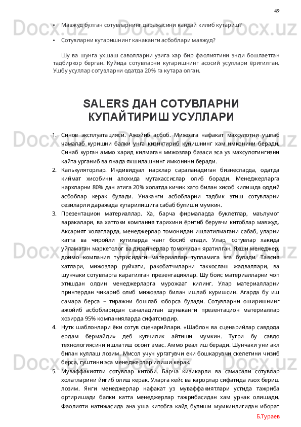                49
 Мавжуд булган сотувларнинг даражасини кандай килиб кутариш?
 Сотувларни кутаришнинг канаканги асбоблари мавжуд?
Шу   ва   шунга   ухшаш   саволларни   узига   хар   бир   фаолиятини   энди   бошлаетган
тадбиркор   берган.   Куйида   сотувларни   кутаришнинг   асосий   усуллари   ёритилган.
Ушбу усуллар сотувларни одатда 20% га кутара олган. 
SALERS  ДАН СОТУВЛАРНИ
КУПАЙТИРИШ УСУЛЛАРИ
1. Синов   эксплуатацияси.   Ажойиб   асбоб.   Мижозга   нафакат   махсулотни   ушлаб
чамалаб   куришни   балки   унга   кизиктириб   куйишнинг   хам   имконини   беради.
Синаб   курган   аммо   харид   килмаган   мижозлар   базаси   эса   уз   махсулотингизни
кайта урганиб ва янада яхшилашнинг имконини беради. 
2. Калькуляторлар.   Индивидуал   нархлар   сараланадиган   бизнесларда,   одатда
киймат   хисобини   алохида   мутахассислар   олиб   боради.   Менеджерларга
нархларни 80% дан атига 20% холатда кичик хато билан хисоб килишда оддий
асбоблар   керак   булади.   Унаканги   асбобларни   тадбик   этиш   сотувларни
сезиларли даражада кутарилишига сабаб булиши мумкин. 
3. Презентацион   материаллар.   Ха,   барча   фирмаларда   буклетлар,   маълумот
варакалари, ва хаттоки  компания тарихини ёритиб берувчи китоблар мавжуд.
Аксарият  холатларда,  менеджерлар   томонидан   ишлатилмагани   сабаб,  уларни
катта   ва   чиройли   кутиларда   чанг   босиб   етади.   Улар,   сотувлар   хакида
уйламаган маркетолог ва дизайнерлар томонидан яратилган. Яхши менеджер,
доимо   компания   тугрисидаги   материаллар   тупламига   эга   булади.   Тавсия
хатлари,   мижозлар   руйхати,   ракобатчиларни   таккослаш   жадваллари,   ва
шунчаки  сотувларга  каратилган презентациялар. Шу боис  материалларни чоп
этишдан   олдин   менеджерларга   мурожаат   килинг.   Улар   материалларни
принтердан   чикариб   олиб   мижозлар   билан   ишлаб   куришсин.   Агарда   бу   иш
самара   берса   –   тиражни   бошлаб   юборса   булади.   Сотувларни   оширишнинг
ажойиб   асбобларидан   саналадиган   шунаканги   презентацион   материаллар
хозирда 95% компанияларда сифатсиздир. 
4. Нутк   шаблонлари   ёки   сотув   сценарийлари.   «Шаблон   ва   сценарийлар   савдода
ердам   бермайди»   деб   купчилик   айтиши   мумкин.   Тугри   бу   савдо
технологиясини ишлатиш осонт эмас. Аммо реал иш беради. Шунчаки уни акл
билан  куллаш лозим.  Мисол   учун  ургатувчи   еки  бошкарувчи   скелетини   чизиб
берса, гуштини эса менеджерлар илиши керак. 
5. Муваффакиятли   сотувлар   китоби.   Барча   кизикарли   ва   самарали   сотувлар
холатларини йигиб олиш керак. Уларга кейс ва карорлар сифатида изох бериш
лозим.   Янги   менеджерлар   нафакат   уз   муваффакиятлари   устида   тажриба
ортиришади   балки   катта   менеджерлар   тажрибасидан   хам   урнак   олишади.
Фаолияти   натижасида   ана   уша   китобга   кайд   булиши   мумкинлигидан   иборат
Б.Тураев 