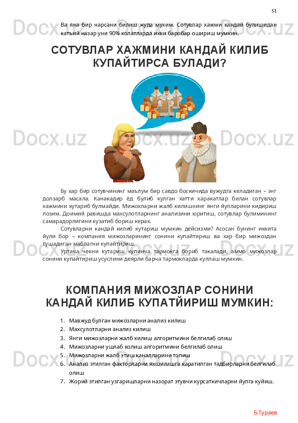               51
Ва   яна   бир   нарсани   билиш   жуда   мухим.   Сотувлар   хажми   кандай   булишидан
катъий назар уни 90% холатларда икки баробар ошириш мумкин. 
СОТУВЛАР ХАЖМИНИ КАНДАЙ КИЛИБ
КУПАЙТИРСА БУЛАДИ?
Бу хар бир сотувчининг маълум бир савдо боскичида  вужудга келадиган – энг
долзарб   масала.   Канакадир   ёд   булиб   кулган   хатти   харакатлар   билан   сотувлар
хажмини кутариб булмайди. Мижохларни жалб килишнинг янги йулларини кидириш
лозим. Доимий  равишда махсулотларнинг анализини юритиш, сотувлар булимининг
самарадорлигини кузатиб бориш керак.
Сотувларни   кандай   килиб   кутариш   мумкин   дейсизми?   Асосан   бунинг   иккита
йули   бор   –   компания   мижозларининг   сонини   купайтириш   ва   хар   бир   мижоздан
тушадиган маблагни купайтириш. 
Уртача   чекни   кутариш   купинча   тармокга   бориб   такалади,   аммо   мижозлар
сонини купайтириш усуслини деярли барча тармокларда куллаш мумкин.  
КОМПАНИЯ МИЖОЗЛАР СОНИНИ
КАНДАЙ КИЛИБ КУПАТЙИРИШ МУМКИН:
1. Мавжуд булган мижозларни анализ килиш
2. Махсулотларни анализ килиш
3. Янги мижозларни жалб килиш алгоритмини белгилаб олиш
4. Мижозларни ушлаб колиш алгоритмини белгилаб олиш
5. Мижозларни жалб этиш каналларини топиш
6. Анализ этилган факторларни яхшилашга каратилган тадбирларни белгилаб
олиш
7. Жорий этилган узгаришларни назорат этувчи курсаткичларни йулга куйиш.
Б.Тураев 