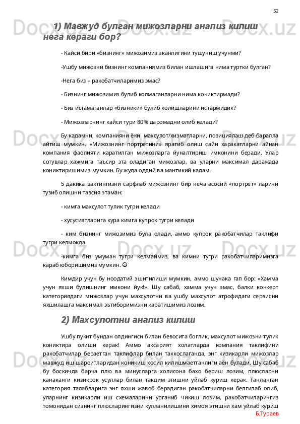                52
1) Мавжуд булган мижозларни анализ килиш 
нега кераги бор?
- Кайси бири «бизнинг» мижозимиз эканлигини тушуниш учунми?
-Ушбу мижозни бизнинг компаниямиз билан ишлашига нима туртки булган?
-Нега биз – ракобатчиларимиз эмас?
- Бизнинг мижозимиз булиб колмаганларни нима кониктирмади?
- Биз истамаганлар «бизники» булиб колишларини истармидик?
- Мижозларнинг кайси тури 80% даромадни олиб келади?
Бу кадамни, компанияни ёки  махсулот/хизматларни, позициялаш деб баралла
айтиш   мумкин.   «Мижознинг   портретини»   яратиб   олиш   сайи   харакатларни   айнан
компания   фаолияти   каратилган   мижозларга   йуналтириш   имконини   беради.   Улар
сотувлар   хажмига   таъсир   эта   оладиган   мижозлар,   ва   уларни   максимал   даражада
кониктиришимиз мумкин. Бу жуда оддий ва мантикий кадам. 
5   дакика   вактингизни   сарфлаб   мижознинг   бир   неча   асосий   «портрет»   ларини
тузиб олишни тавсия этаман:
- кимга махсулот тулик тугри келади
- хусусиятларига кура кимга купрок тугри келади
-   ким   бизнинг   мижозимиз   була   олади,   аммо   купрок   ракобатчилар   таклифи
тугри келмокда
-кимга   биз   умуман   тугри   келмаймиз,   ва   кимни   тугри   ракобатчиларимизга
караб юборишимиз мумкин.  
Кимдир   учун   бу   ноодатий   эшитилиши   мумкин,   аммо   шунака   гап   бор:   «Хамма
учун   яхши   булишнинг   имкони   йук!».   Шу   сабаб,   хамма   учун   эмас,   балки   конкерт
категориядаги   мижозлар   учун   махсулотни   ва   ушбу   махсулот   атрофидаги   сервисни
яхшилашга максимал эътиборимизни каратишимиз лозим.
2) Махсулотни анализ килиш
Ушбу пукнт бундан олдингиси билан бевосита боглик, махсулот мижозни тулик
кониктира   олиши   керак!   Аммо   аксарият   холатларда   компания   таклифини
ракобатчилар   бераетган   таклифлар   билан   таккослаганда,   энг   кизикарли   мижозлар
мавжуд иш шароитларидан коникиш хосил килишмаетганлиги аён булади. Шу сабаб
бу   боскичда   барча   плю   ва   минусларга   холисона   бахо   бериш   лозим,   плюсларни
канаканги   кизикрок   усуллар   билан   такдим   этишни   уйлаб   куриш   керак.   Танланган
категория   талабларига   энг   яхши   жавоб   берадиган   ракобатчиларни   белгилаб   олиб,
уларнинг   кизикарли   иш   схемаларини   урганиб   чикиш   лозим,   ракобатчиларингиз
томонидан сизнинг плюсларингизни кулланилишини химоя этишни хам уйлаб куриш
Б.Тураев 