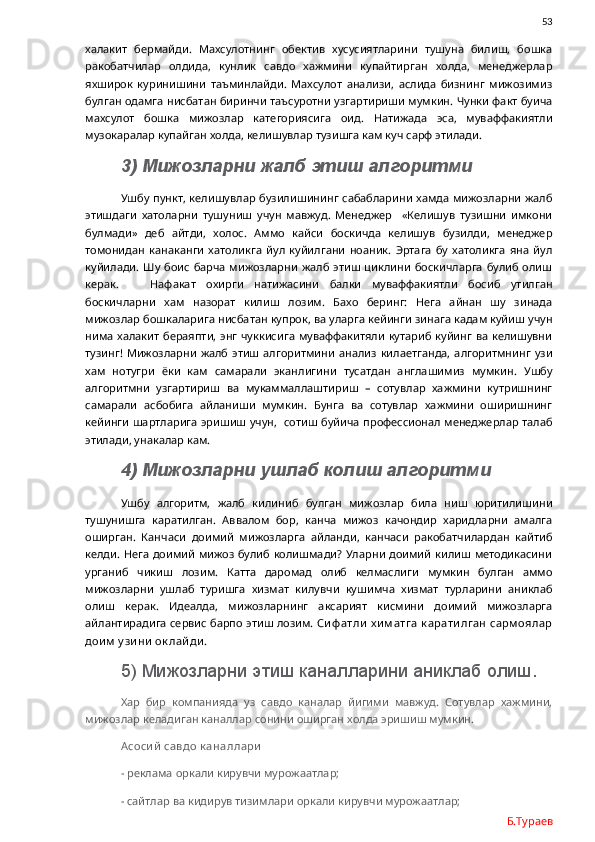                53
халакит   бермайди.   Махсулотнинг   обектив   хусусиятларини   тушуна   билиш,   бошка
ракобатчилар   олдида,   кунлик   савдо   хажмини   купайтирган   холда,   менеджерлар
яхширок   куринишини   таъминлайди.   Махсулот   анализи,   аслида   бизнинг   мижозимиз
булган одамга нисбатан биринчи таъсуротни узгартириши мумкин. Чунки факт буича
махсулот   бошка   мижозлар   категориясига   оид.   Натижада   эса,   муваффакиятли
музокаралар купайган холда, келишувлар тузишга кам куч сарф этилади. 
3) Мижозларни жалб этиш алгоритми
Ушбу пункт, келишувлар бузилишининг сабабларини хамда мижозларни жалб
этишдаги   хатоларни   тушуниш   учун   мавжуд.   Менеджер     «Келишув   тузишни   имкони
булмади»   деб   айтди,   холос.   Аммо   кайси   боскичда   келишув   бузилди,   менеджер
томонидан   канаканги   хатоликга   йул   куйилгани   ноаник.   Эртага   бу   хатоликга   яна   йул
куйилади.  Шу  боис   барча   мижозларни   жалб   этиш  циклини   боскичларга   булиб  олиш
керак.       Нафакат   охирги   натижасини   балки   муваффакиятли   босиб   утилган
боскичларни   хам   назорат   килиш   лозим.   Бахо   беринг:   Нега   айнан   шу   зинада
мижозлар бошкаларига нисбатан купрок, ва уларга кейинги зинага кадам куйиш учун
нима халакит  бераяпти, энг  чуккисига  муваффакитяли  кутариб куйинг  ва келишувни
тузинг!   Мижозларни   жалб   этиш   алгоритмини   анализ   килаетганда,   алгоритмнинг   узи
хам   нотугри   ёки   кам   самарали   эканлигини   тусатдан   англашимиз   мумкин.   Ушбу
алгоритмни   узгартириш   ва   мукаммаллаштириш   –   сотувлар   хажмини   кутришнинг
самарали   асбобига   айланиши   мумкин.   Бунга   ва   сотувлар   хажмини   оширишнинг
кейинги шартларига эришиш учун,   сотиш буйича профессионал менеджерлар талаб
этилади, унакалар кам. 
4) Мижозларни ушлаб колиш алгоритми
Ушбу   алгоритм,   жалб   килиниб   булган   мижозлар   била   ниш   юритилишини
тушунишга   каратилган.   Аввалом   бор,   канча   мижоз   качондир   харидларни   амалга
оширган.   Канчаси   доимий   мижозларга   айланди,   канчаси   ракобатчилардан   кайтиб
келди. Нега доимий  мижоз булиб колишмади?  Уларни доимий  килиш методикасини
урганиб   чикиш   лозим.   Катта   даромад   олиб   келмаслиги   мумкин   булган   аммо
мижозларни   ушлаб   туришга   хизмат   килувчи   кушимча   хизмат   турларини   аниклаб
олиш   керак.   Идеалда,   мижозларнинг   аксарият   кисмини   доимий   мижозларга
айлантирадига сервис барпо этиш лозим.   Си ф атли  х и м атга  к арати лган  сарм оялар
дои м  у зи ни  ок лай ди . 
5) Мижозларни этиш каналларини аниклаб олиш.
Хар   бир   компанияда   уз   савдо   каналар   йигими   мавжуд.   Сотувлар   хажмини,
мижозлар келадиган каналлар сонини оширган холда эришиш мумкин. 
Асоси й  савдо к аналлари
- реклама оркали кирувчи мурожаатлар;
- сайтлар ва кидирув тизимлари оркали кирувчи мурожаатлар;
Б.Тураев 
