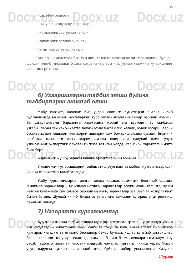 54
- сарафан радиоси;
- чикувчи «совук» кунгироклар;
- хамкорлик саотувлар канали;
- диллерлик сотувлар канали;
- агентлик сотувлар канали.
Амалда компанияда бир ёки икки  сотув каналлари яхши ривожланган булади,
шундан   келиб   чикадики   бошка   сотув   каналлари   –   сотувлар   хажмини   кутаришнинг
яхшигина резерви. 
6) Узгаришларни тадбик этиш буйича 
тадбирларни аниклаб олиш
Ушбу   харакат,   качонки   биз   ундан   олдинги   пунктларни   анализ   килиб
булганимизда   ва   усиш     нукталарини   кура   олганимиздагина   самар   бериши   мумкин.
Ва   узгаришларни   бирданига   хаммасина   жорий   эта   курманг.   Бу   окибатда
узгаришларни хеч качон хаетга тадбик этмасликга олиб келади, чунки узгаришларни
бошкаришдан   ташкари   яна   жорий   ишларни   хам   бажариш   лозим   булади.   Биринчи
навбатда   канаканги   харакатларни   амалга   оширишни   тушуниб   олиш   учун,
узингизнинг   экспертлик   бахолашингизга   таянган   холда,   хар   бири   харакатга   иккита
бахо беринг.  
Биринчиси – ушбу харакат канака эффект бериши мумкин
Иккинчиси – узгаришларни тадбик этиш учун вакт ва маблаг нуктаи назаридан
канака харажатлар талаб этилади
Ушбу   курсаткичларга   таянган   холда   харакатларимизни   белгилаб   оламиз.
Минимал   харажатлар   –   максимал   натижа.   Харажатлар   мухим   ахамиятга   эга,   чунки
натижа келажакда хам самара бериши мумкин, харажатлар эса реал ва хозирги пайт
билан   боглик.   Шундай   килиб,   бизда   сотувларнинг   хажмини   кутариш   учун   реал   иш
режамиз мавжуд. 
7) Назоратли курсаткичлар
Бу узгаришларни тадбик этишда муваффакиятларга эришиш учун зарур. Хозир
биз   сотувларни   купайтириш   учун   кучга   ва   хохушга   тула,   аммо   эртага   бир   мижоз
кунгирок   киладию   ва   етказиб   беришлар   бекор   булади,   ишлар   купайиб   узгаришлар
бекор   килинди,   ва   улар   келажакда   самара   бериш   бермасликлари   номаълум.   Шу
сабаб   тадбик   этилаетган   нарсани   яхшилаб   чамалаб,   урганиб   чикиш   керак.   Мисол
учун,   кирувчи   кунирокларни   жалб   этиш   буйича   тадбир   утказиляпти.   Кирувчи
Б.Тураев