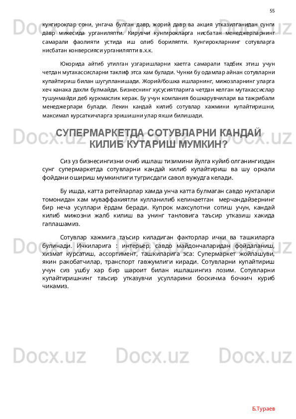                55
кунгироклар   сони,   унгача   булган   давр,   жорий   давр   ва   акция   утказилганидан   сунги
давр   микесида   урганиляпти.   Кирувчи   кунгирокларга   нисбатан   менеджерларнинг
самарали   фаолияти   устида   иш   олиб   бориляпти.   Кунгирокларнинг   сотувларга
нисбатан конверсияси урганиляпти в.х.к.
Юкорида   айтиб   утилган   узгаришларни   хаетга   самарали   тадбик   этиш   учун
четдан мутахассисларни таклиф этса хам булади. Чунки бу одамлар айнан сотувларни
купайтириш билан шугулланишади. Жорий/бошка  ишларнинг, мижозларнинг уларга
хеч канака дахли булмайди. Бизнеснинг хусусиятларига четдан келган мутахассислар
тушунмайди деб куркмаслик керак. Бу учун компания бошкарувчилари ва тажрибали
менеджерлари   булади.   Лекин   кандай   килиб   сотувлар   хажмини   купайтиришни,
максимал курсаткичларга эришишни улар яхши билишади. 
СУПЕРМАРКЕТДА СОТУВЛАРНИ КАНДАЙ
КИЛИБ КУТАРИШ МУМКИН?
Сиз уз бизнесингизни очиб ишлаш тизимини йулга куйиб олганингиздан
сунг   супермаркетда   сотувларни   кандай   килиб   купайтириш   ва   шу   оркали
фойдани ошириш мумкинлиги тугрисдаги савол вужудга келади. 
Бу ишда, катта ритейларлар хамда унча катта булмаган савдо нукталари
томонидан   хам   муваффакиятли   кулланилиб   келинаетган     мерчандайзернинг
бир   неча   усуллари   ёрдам   беради.   Купрок   махсулотни   сотиш   учун,   кандай
килиб   мижозни   жалб   килиш   ва   унинг   танловига   таъсир   утказиш   хакида
гаплашамиз. 
Сотувлар   хажмига   таъсир   киладиган   факторлар   ички   ва   ташкиларга
булинади.   Ичкиларига   :   интерьер,   савдо   майдончаларидан   фойдаланиш,
хизмат   курсатиш,   ассортимент,   ташкиларига   эса:   Супермаркет   жойлашуви,
якин   ракобатчилар,   транспорт   гавжумлиги   киради.   Сотувларни   купайтириш
учун   сиз   ушбу   хар   бир   шароит   билан   ишлашингиз   лозим.   Сотувларни
купайтиришнинг   таъсир   утказувчи   усулларини   боскичма   бочкич   куриб
чикамиз. 
Б.Тураев 
